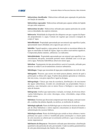 Vocabulário Básico de Recursos Naturais e Meio Ambiente




hidrociclone classificador Hidrociclone utilizado para separação de partículas
em função do tamanho.
hidrociclone espessador Hidrociclone utilizado para separar sólidos do líqüido
em que estão suspensos.
hidrociclone lavador Hidrociclone utilizado para separar partículas de acordo
com as densidades das espécies minerais.
hidrocoria Modalidade de dispersão dos diásporos em que o agente de disper-
são preponderante é a água. Comum em vegetais que crescem à margem de
corpos d’ água.
hidrofilicidade Propriedade apresentada por um mineral cuja superfície é polar,
apresentando maior afinidade com a água do que com o ar.
hidrófito Vegetal aquático, cujas gemas de renovação se encontram debaixo da
água ou enterradas no fundo de lagoas, lagos ou outros reservatórios aquáticos.
Compreende plantas natantes, submersas e as radicantes.
hidrofobicidade Propriedade apresentada por um mineral cuja superfície é es-
sencialmente não-polar, mostrando portanto maior afinidade com o ar do que
com a água. Partículas hidrofóbicas absorvem menos água.
hidrofone Equipamento do tipo piezoelétrico sensível à pressão, utilizado para
detectar as ondas P, em levantamentos sísmicos submarinos.
hidrofungos Fungos que necessitam de água para complementar seu ciclo de vida.
hidrogamia Processo, que ocorre em muito poucas plantas, através do qual a
polinização se efetua sob a água. O pólen dessa plantas apresenta-se volumoso,
não tem exina, e seu peso específico é igual ao da água.
hidrogeologia Ciência que trata da ocorrência, distribuição e do movimento
das águas subterrâneas, levando em consideração sua propriedades físicas e
químicas, suas interações com os meios físicos e biológico e suas reações à
ação do homem.
hidrograma Gráfico que representa a variação, no tempo, de diversas obser-
vações hidrológicas, tais como: descargas, cotas, velocidades, carga sólida,
dentre outras.
hidrolases Enzimas que dissociam compostos por meio da água, como por exem-
plo, a amilase das plantas degrada, na amilose, as moléculas de maltose.
hidrologia aplicada Ramo da hidrologia que se relaciona às técnicas de realiza-
ção de obras hidráulicas e outros aspectos concernentes ao desenvolvimento e
administração dos recursos hídricos.
hidrologia urbana Ramo da hidrologia que estuda as áreas urbanas e metro-
politanas nas quais o relevo é modificado pelas construções e a maior parte
do solo encontra-se coberto por revestimento artificial, o que o torna pratica-
mente impermeável.
hidrômetro de Bouyoucos Densímetro utilizado para determinar a distribuição
quantitativa das partículas do solo, por tamanho. Usado na análise granulométrica
do solo para determinação das frações silte e argila.
 