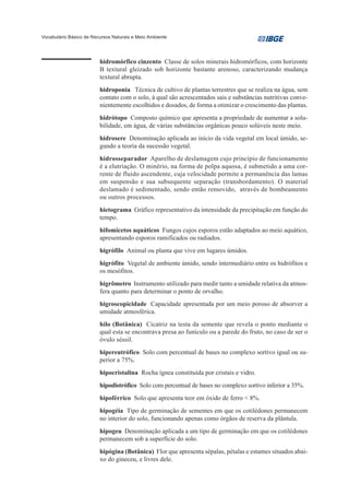Vocabulário Básico de Recursos Naturais e Meio Ambiente




                         hidromórfico cinzento Classe de solos minerais hidromórficos, com horizonte
                         B textural gleizado sob horizonte bastante arenoso, caracterizando mudança
                         textural abrupta.
                         hidroponia Técnica de cultivo de plantas terrestres que se realiza na água, sem
                         contato com o solo, à qual são acrescentados sais e substâncias nutritivas conve-
                         nientemente escolhidos e dosados, de forma a otimizar o crescimento das plantas.
                         hidrótopo Composto químico que apresenta a propriedade de aumentar a solu-
                         bilidade, em água, de várias substâncias orgânicas pouco solúveis neste meio.
                         hidrosere Denominação aplicada ao início da vida vegetal em local úmido, se-
                         gundo a teoria da sucessão vegetal.
                         hidrosseparador Aparelho de deslamagem cujo princípio de funcionamento
                         é a elutriação. O minério, na forma de polpa aquosa, é submetido a uma cor-
                         rente de fluido ascendente, cuja velocidade permite a permanência das lamas
                         em suspensão e sua subsequente separação (transbordamento). O material
                         deslamado é sedimentado, sendo então removido, através de bombeamento
                         ou outros processos.
                         hietograma Gráfico representativo da intensidade da precipitação em função do
                         tempo.
                         hifomicetos aquáticos Fungos cujos esporos estão adaptados ao meio aquático,
                         apresentando esporos ramificados ou radiados.
                         higrófilo Animal ou planta que vive em lugares úmidos.
                         higrófito Vegetal de ambiente úmido, sendo intermediário entre os hidrófitos e
                         os mesófitos.
                         higrômetro Instrumento utilizado para medir tanto a umidade relativa da atmos-
                         fera quanto para determinar o ponto de orvalho.
                         higroscopicidade Capacidade apresentada por um meio poroso de absorver a
                         umidade atmosférica.
                         hilo (Botânica) Cicatriz na testa da semente que revela o ponto mediante o
                         qual esta se encontrava presa ao funículo ou a parede do fruto, no caso de ser o
                         óvulo séssil.
                         hipereutrófico Solo com percentual de bases no complexo sortivo igual ou su-
                         perior a 75%.
                         hipocristalina Rocha ígnea constituída por cristais e vidro.
                         hipodistrófico Solo com percentual de bases no complexo sortivo inferior a 35%.
                         hipoférrico Solo que apresenta teor em óxido de ferro < 8%.
                         hipogéia Tipo de germinação de sementes em que os cotilédones permanecem
                         no interior do solo, funcionando apenas como órgãos de reserva da plântula.
                         hipogeu Denominação aplicada a um tipo de germinação em que os cotilédones
                         permanecem sob a superfície do solo.
                         hipógina (Botânica) Flor que apresenta sépalas, pétalas e estames situados abai-
                         xo do gineceu, e livres dele.
 