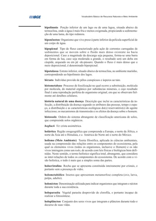 Vocabulário Básico de Recursos Naturais e Meio Ambiente




hipolímnio Porção inferior de um lago ou de uma lagoa, situada abaixo da
termoclina, onde a água é mais fria e menos oxigenada, propiciando a sedimenta-
ção de uma lama, do tipo redutora.
hiponêuston Organismo que vive preso à parte inferior da película superficial de
um corpo de água.
hipopicnal Tipo de fluxo caracterizado pela ação de correntes carregadas de
sedimentos que se movem sobre o fluido mais denso existente na bacia
deposicional. Caso a magnitude da descarga seja pequena, forma-se uma barra
em forma de lua, caso seja moderada a grande, o resultado será um delta em
cúspide, arqueado ou em pé -de-pássaro. Quando o fluxo é mais denso que o
meio deposicional, é denominado hiperpicnal.
hipotalassa Estrato inferior, situado abaixo da termoclina, no ambiente marinho,
correspondendo ao hipolímnio dos lagos.
hirsuto Indivíduo provido de pêlos conspícuos e ásperos ao tato.
histometabase Processo de fossilização no qual ocorre a substituição, molécula
por molécula, do material orgânico por substâncias minerais, e cujo resultado
final é uma reprodução perfeita do organismo original, em que se observam fiel-
mente até detalhes celulares.
história natural de uma doença Descrição que inclui as características da in-
fecção, a distribuição da doença segundo os atributos das pessoas, tempo e espa-
ço, a distribuição e as características ecológicas do(s) reservatório(s) do agente
infeccioso, os mecanismos de transmissão e os efeitos da doença sobre o homem.
histossolo Ordem do sistema abrangente de classificação americana de solos,
que compreende solos orgânicos.
hogback Ver crista assimétrica.
holártica Região zoogeográfica que compreende a Europa, o norte da África, o
norte da Ásia até o Himalaia, e a América do Norte até o norte do México.
holismo (Meio Ambiente) Teoria filosófica, aplicada às ciências ambientais,
usada na compreensão das relações entre os componentes do ecossistema, pela
qual os elementos vivos (todos os organismos, inclusive o Homem) e os não
vivos interagem como um todo, de acordo com leis físicas e biológicas bem defi-
nidas. Neste sentido, o termo holístico significa total, abrangente, que considera
as inter-relações de todos os componentes do ecossistema. De acordo com a vi-
são holística, o todo é mais que a simples soma das partes.
holocristalina Rocha que se apresenta constituída inteiramente por cristais, e
portanto sem a presença de vidro.
holometabólico Insetos que apresentam metamorfose completa (ovo, larva,
pulpa, adulto).
holonécton Denominação utilizada para indicar organismos que integram o nécton
durante toda a sua existência.
holoparasita Vegetal parasita desprovido de clorofila, e portanto incapaz de
realizar a fotossíntese.
holoplâncton Conjunto dos seres vivos que integram o plâncton durante todo o
decurso de suas vidas.
 