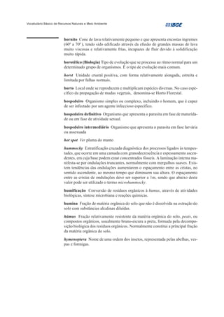 Vocabulário Básico de Recursos Naturais e Meio Ambiente




                         hornito Cone de lava relativamente pequeno e que apresenta encostas íngremes
                         (600 a 700 ), tendo sido edificado através da efusão de grandes massas de lava
                         muito viscosas e relativamente frias, incapazes de fluir devido à solidificação
                         muito rápida.
                         horotélico (Biologia) Tipo de evolução que se processa ao ritmo normal para um
                         determinado grupo de organismos. É o tipo de evolução mais comum.
                         horst Unidade crustal positiva, com forma relativamente alongada, estreita e
                         limitada por falhas normais.
                         horto Local onde se reproduzem e multiplicam espécies diversas. No caso espe-
                         cífico da propagação de mudas vegetais, denomina-se Horto Florestal.
                         hospedeiro Organismo simples ou complexo, incluindo o homem, que é capaz
                         de ser infectado por um agente infeccioso específico.
                         hospedeiro definitivo Organismo que apresenta o parasita em fase de maturida-
                         de ou em fase de atividade sexual.
                         hospedeiro intermediário Organismo que apresenta o parasita em fase larvária
                         ou assexuada
                         hot spot Ver pluma do manto
                         hummocky Estratificação cruzada diagnóstica dos processos ligados às tempes-
                         tades, que ocorre em uma camada com granodecrescência e espessamento ascen-
                         dentes, em cuja base podem estar concentrados fósseis. A laminação interna ma-
                         nifesta-se por ondulações truncantes, normalmente com mergulhos suaves. Exis-
                         tem tendências das ondulações aumentarem o espaçamento entre as cristas, no
                         sentido ascendente, ao mesmo tempo que diminuem sua altura. O espaçamento
                         entre as cristas de ondulações deve ser superior a 1m, sendo que abaixo deste
                         valor pode ser utilizado o termo microhummocky.
                         humificação Conversão de resíduos orgânicos à humus, através de atividades
                         biológicas, síntese microbiana e reações químicas.
                         humina Fração de matéria orgânica do solo que não é dissolvida na extração do
                         solo com substâncias alcalinas diluídas.
                         húmus Fração relativamente resistente da matéria orgânica do solo, peats, ou
                         compostos orgânicos, usualmente bruno-escura a preta, formada pela decompo-
                         sição biológica dos resíduos orgânicos. Normalmente constitui a principal fração
                         da matéria orgânica do solo.
                         hymenoptera Nome de uma ordem dos insetos, representada pelas abelhas, ves-
                         pas e formigas.
 