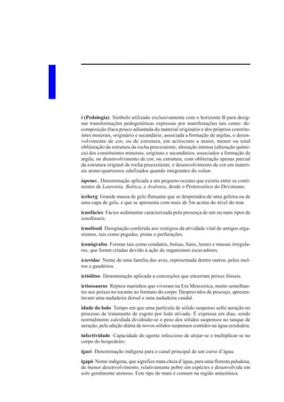I   i (Pedologia) Símbolo utilizado exclusivamente com o horizonte B para desig-
    nar transformações pedogenéticas expressas por manifestações tais como: de-
    composição fraca pouco adiantada do material originário e dos próprios constitu-
    intes minerais, originário e secundário, associada a formação de argilas, o desen-
    volvimento de cor, ou de estrutura, em acréscimo a maior, menor ou total
    obliteração da estrutura da rocha preexistente; alteração intensa (alteração quími-
    ca) dos constituintes minerais, originais e secundários, associados a formação de
    argila, ou desenvolvimento de cor, ou estrutura, com obliteração apenas parcial
    da estrutura original de rocha preexistente; e desenvolvimento de cor em materi-
    ais areno-quartzosos edafizados quando integrantes do solum.
    iapetus.. Denominação aplicada a um pequeno oceano que existiu entre os conti-
    nentes de Laurentia, Baltica, e Avalonia, desde o Proterozóico do Devoniano.
    iceberg Grande massa de gelo flutuante que se desprendeu de uma geleira ou de
    uma capa de gelo, e que se apresenta com mais de 5m acima do nível do mar.
    icnofácies Fácies sedimentar caracterizada pela presença de um ou mais tipos de
    icnofósseis.
    icnofóssil Designação conferida aos vestígios da atividade vital de antigos orga-
    nismos, tais como pegadas, pistas e perfurações.
    iconógrafos Formas tais como condutos, bolsas, funis, lentes e massas irregula-
    res, que foram criadas devido à ação de organismos escavadores.
    icteridae Nome de uma família das aves, representada dentre outros, pelos mel-
    ros e gaudérios.
    ictiólitos Denominação aplicada a concreções que encerram peixes fósseis.
    ictiossauros Répteis marinhos que viveram na Era Mesozóica, muito semelhan-
    tes aos peixes no tocante ao formato do corpo. Desprovidos de pescoço, apresen-
    tavam uma nadadeira dorsal e uma nadadeira caudal.
    idade do lodo Tempo em que uma partícula de sólido suspenso sofre aeração no
    processo de tratamento de esgoto por lodo ativado. É expressa em dias, sendo
    normalmente calculada dividindo-se o peso dos sólidos suspensos no tanque de
    aeração, pela adição diária de novos sólidos suspensos contidos na água residuária.
    infectividade Capacidade do agente infeccioso de alojar-se e multiplicar-se no
    corpo do hospedeiro.
    igaci Denominação indígena para o canal principal de um curso d’água.
    igapó Nome indígena, que significa mata cheia d’água, para uma floresta paludosa,
    de menor desenvolvimento, relativamente pobre em espécies e desenvolvida em
    solo geralmente arenoso. Este tipo de mata é comum na região amazônica.
 