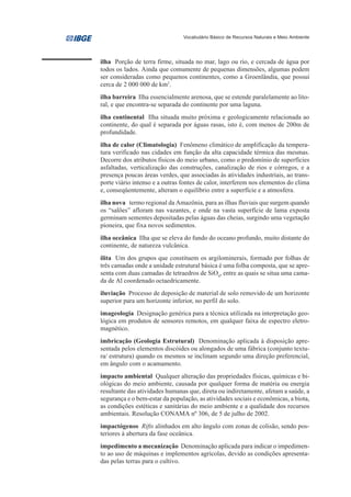 Vocabulário Básico de Recursos Naturais e Meio Ambiente




ilha Porção de terra firme, situada no mar, lago ou rio, e cercada de água por
todos os lados. Ainda que comumente de pequenas dimensões, algumas podem
ser consideradas como pequenos continentes, como a Groenlândia, que possui
cerca de 2 000 000 de km2.
ilha barreira Ilha essencialmente arenosa, que se estende paralelamente ao lito-
ral, e que encontra-se separada do continente por uma laguna.
ilha continental Ilha situada muito próxima e geologicamente relacionada ao
continente, do qual é separada por águas rasas, isto é, com menos de 200m de
profundidade.
ilha de calor (Climatologia) Fenômeno climático de amplificação da tempera-
tura verificado nas cidades em função da alta capacidade térmica das mesmas.
Decorre dos atributos físicos do meio urbano, como o predomínio de superfícies
asfaltadas, verticalização das construções, canalização de rios e córregos, e a
presença poucas áreas verdes, que associadas às atividades industriais, ao trans-
porte viário intenso e a outras fontes de calor, interferem nos elementos do clima
e, conseqüentemente, alteram o equilíbrio entre a superfície e a atmosfera.
ilha nova termo regional da Amazônia, para as ilhas fluviais que surgem quando
os “salões” afloram nas vazantes, e onde na vasta superfície de lama exposta
germinam sementes depositadas pelas águas das cheias, surgindo uma vegetação
pioneira, que fixa novos sedimentos.
ilha oceânica Ilha que se eleva do fundo do oceano profundo, muito distante do
continente, de natureza vulcânica.
ilita Um dos grupos que constituem os argilominerais, formado por folhas de
três camadas onde a unidade estrutural básica é uma folha composta, que se apre-
senta com duas camadas de tetraedros de SiO4, entre as quais se situa uma cama-
da de Al coordenado octaedricamente.
iluviação Processo de deposição de material de solo removido de um horizonte
superior para um horizonte inferior, no perfil do solo.
imageologia Designação genérica para a técnica utilizada na interpretação geo-
lógica em produtos de sensores remotos, em qualquer faixa de espectro eletro-
magnético.
imbricação (Geologia Estrutural) Denominação aplicada à disposição apre-
sentada pelos elementos discóides ou alongados de uma fábrica (conjunto textu-
ra/ estrutura) quando os mesmos se inclinam segundo uma direção preferencial,
em ângulo com o acamamento.
impacto ambiental Qualquer alteração das propriedades físicas, químicas e bi-
ológicas do meio ambiente, causada por qualquer forma de matéria ou energia
resultante das atividades humanas que, direta ou indiretamente, afetam a saúde, a
segurança e o bem-estar da população, as atividades sociais e econômicas, a biota,
as condições estéticas e sanitárias do meio ambiente e a qualidade dos recursos
ambientais. Resolução CONAMA nº 306, de 5 de julho de 2002.
impactógenos Rifts alinhados em alto ângulo com zonas de colisão, sendo pos-
teriores à abertura da fase oceânica.
impedimento a mecanização Denominação aplicada para indicar o impedimen-
to ao uso de máquinas e implementos agrícolas, devido as condições apresenta-
das pelas terras para o cultivo.
 