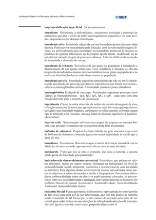 Vocabulário Básico de Recursos Naturais e Meio Ambiente




                         impermeabilização superficial Ver encrostamento.
                         imunidade Resistência a enfermidades, usualmente associada à presença de
                         anticorpos que têm o efeito de inibir microrganismos específicos, ou suas toxi-
                         nas, responsáveis por doenças infecciosas.
                         imunidade ativa Imunidade adquirida por um hospedeiro potencial a uma dada
                         doença. Pode ocorrer naturalmente pela infecção, com ou sem manifestações clí-
                         nicas, ou artificialmente pela inoculação no hospedeiro potencial de frações ou
                         produtos de agentes infecciosos ou do próprio agente morto, modificado ou de
                         uma forma variante incapaz de provocar a doença. A forma artificial de aquisição
                         de imunidade é chamada de vacina.
                         imunidade de rebanho Resistência de um grupo ou população à introdução e
                         disseminação de um agente infeccioso. Essa resistência é baseada na elevada
                         proporção de indivíduos imunes entre os membros desse grupo ou população e na
                         uniforme distribuição desses indivíduos imunes na população.
                         imunidade passiva Imunidade adquirida naturalmente da mãe ou artificialmen-
                         te pela inoculação de anticorpos protetores específicos (soro imune de convales-
                         centes ou imunoglobulina sérica). A imunidade passiva é pouco duradoura.
                         imunoglobulina Molécula de anticorpo. Vertebrados superiores possuem cinco
                         classes de imunoglobulinas - IgA, IgD, IgE, IgG, e IgM - cada uma com uma
                         função diferente para a resposta de imunização.
                         inceptissolo Classe de solos minerais, da ordem do sistema abrangente de clas-
                         sificação americana de solos, que apresenta um ou mais horizontes pedogenéticos,
                         nos quais seus materiais minerais, carbonatos ou sílica amorfa, sofreram algum
                         tipo de alteração e/ou remoção, sem que tenha havido uma significativa acumula-
                         ção residual.
                         incertae sedis Denominação utilizada para grupos de vegetais ou animais fós-
                         seis, cuja posição sistemática não se encontra ainda bem esclarecida.
                         inclusão de salmoura Pequena inclusão tubular no gelo marinho, com cerca
                         de 0,05mm de diâmetro, contendo água com maior quantidade de sal do que a
                         água do mar.
                         incoetâneo Povoamento florestal no qual existem diferenças consideráveis na
                         idade das árvores, estando representadas três ou mais classes de idade.
                         indeiscente Fruto que não se abre e, portanto, não solta a semente, a mesma
                         sendo posta em liberdade pela putrefação.
                         indicadores de desenvolvimento sustentável Estatísticas, que podem ser valo-
                         res absolutos, razões ou outros índices, utilizadas na mensuração do nível de
                         sustentabilidade social, ambiental, econômica e institucional de uma sociedade
                         ou território. Para algumas destas estatísticas há valores considerados como me-
                         tas ou objetivos a serem alcançados a médio e longo prazos. Para outros indica-
                         dores, embora não haja metas ou objetivos explicitamente colocados, há um con-
                         senso sobre se a sustentabilidade é alcançada com valores maiores ou menores.Ver
                         também Desenvolvimento Sustentável, Sustentabilidade, Sustentabilidade
                         Ambiental, Sustentabilidade Social.
                         indicatriz biaxial Figura geométrica tridimensional representada por um elipsóide
                         de três eixos para uma cor de luz determinada, que tem três planos de simetria
                         sendo construída de tal forma que os três índices de refração principais de um
                         cristal, para ondas de luz em suas direções de vibração (não direções de transmis-
                         são) são iguais e seus três semi-eixos, perpendiculares entre si.
 