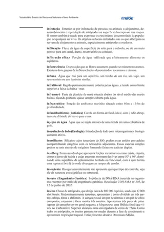 Vocabulário Básico de Recursos Naturais e Meio Ambiente




                         infestação Entende-se por infestação de pessoas ou animais o alojamento, de-
                         senvolvimento e reprodução de artrópodes na superfície do corpo ou nas roupas.
                         O termo também é usado para expressar o crescimento descontrolado da popula-
                         ção de qualquer ser vivo. Os objetos ou locais infestados são os que albergam ou
                         servem de alojamento a animais, especialmente artrópodes e roedores.
                         infiltração Fluxo da água da superfície do solo para o subsolo, ou de um meio
                         poroso para um canal, dreno, reservatório ou conduto.
                         infiltração eficaz Porção de água infiltrada que efetivamente alimenta os
                         aqüíferos.
                         inflorescência Disposição que as flores assumem quando se reúnem nos ramos.
                         Existem dois grupos de inflorescências denominados: racemosa e cimosa.
                         influxo Água que flui para um aqüífero, um trecho de um rio, um lago, um
                         reservatório ou um depósito similar.
                         infralitoral Região permanentemente coberta pelas águas, e tendo como limite
                         superior a faixa da baixa - mar.
                         inframaré Parte da planície de maré situada abaixo do nível médio das marés
                         baixas, ficando portanto quase sempre coberta pela água.
                         infranerítico Porção do ambiente marinho situado entre 40m e 195m de
                         profundidade.
                         infundibuliforme (Botânica) Corola em forma de funil, isto é, com o tubo abrup-
                         tamente dilatado de baixo para cima.
                         injeção de água Água que se injeta através de uma fenda em uma cobertura de
                         gelo.
                         inoculação de lodo (Ecologia) Introdução de lodo com microrganismos biologi-
                         camente ativos.
                         inossilicatos Silicatos cujos tetraedros de SiO4 podem estar unidos em cadeias
                         compartilhando oxigênio com os tetraedros adjacentes. Essas cadeias simples
                         podem se unir através do oxigênio formando faixas ou cadeias duplas.
                         inselberg Forma residual que apresenta feições variadas tais como crista, cúpula,
                         domo e dorso de baleia e cujas encostas mostram declives entre 500 e 600, domi-
                         nando uma superfície de aplanamento herdada ou funcional, com a qual forma
                         uma ruptura (knick) de onde divergem as rampas de erosão.
                         inseqüente Rio que aparentemente não apresenta qualquer tipo de controle, seja
                         ele de natureza estratigráfica ou estrutural.
                         inserto (Engenharia Genética) Seqüência de DNA/RNA inserida no organis-
                         mo receptor por meio de engenharia genética. Resolução CONAMA nº 305, de
                         12 de junho de 2002.
                         insetos Classe de artrópodes, que abriga cerca de 800 000 espécies, sendo que 12 000
                         são fósseis. Predominantemente terrestres, apresentam o corpo dividido em três par-
                         tes: cabeça, tórax e abdômen. A cabeça possui um par de antenas e um par de olhos
                         compostos, enquanto o tórax mostra três somitos. Apresentam três pares de patas.
                         Apesar do tamanho ser em geral pequeno, a Meganeura, uma libélula fóssil que vi-
                         veu no Carbonífero Superior alcançou uma envergadura de cerca de 75cm. Como
                         todos os artrópodes, os insetos passam por mudas durante a fase de crescimento e
                         apresentam respiração traqueal. Estão presentes desde o Devoniano Médio.
 