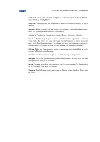Vocabulário Básico de Recursos Naturais e Meio Ambiente




isópaca Linha que em um mapa une pontos de mesma espessura de um determi-
nado intervalo estratigráfico.
isoquiana Linha que em um mapa une os pontos que delimitam áreas de neves
eternas.
isosalina Linha ou superfície que liga os pontos que apresentam igual salinidade,
tanto em águas superficiais quanto subterrâneas.
isósporo Vegetal que produz esporos masculinos e femininos similares.
isostasia Fenômeno pelo qual as massas situadas entre a superfície da Terra e o
nível médio das marés nas áreas terrestres, e as deficiências de massa existentes
entre o nível médio dos oceanos e seu fundo nas áreas marinhas são, geralmente,
compensados por massas de sinal oposto situadas em maior profundidade.
isótaca Linha que liga os pontos que apresentam a mesma velocidade na seção
transversal de um curso de água.
isoterma Linha que em um mapa une os pontos de igual temperatura.
isótopos Nuclídeos que apresentam o mesmo número de prótons, mas que dife-
rem quanto ao número de nêutrons.
istmo Faixa de terra firme, relativamente estreita, que une porções do continen-
te, e cercada de água pelos dois lados.
itaipava Rochedo que intercepta um curso d’água, atravessando-o de um lado
ao outro.
 