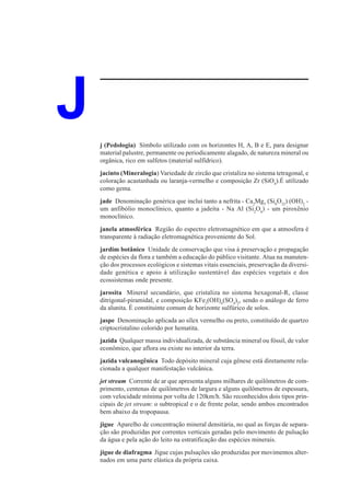 J   j (Pedologia) Símbolo utilizado com os horizontes H, A, B e E, para designar
    material palustre, permanente ou periodicamente alagado, de natureza mineral ou
    orgânica, rico em sulfetos (material sulfídrico).
    jacinto (Mineralogia) Variedade de zircão que cristaliza no sistema tetragonal, e
    coloração acastanhada ou laranja-vermelho e composição Zr (SiO4).É utilizado
    como gema.
    jade Denominação genérica que inclui tanto a nefrita - Ca2Mg5 (Si8O22) (OH)2 -
    um anfibólio monoclínico, quanto a jadeíta - Na Al (Si2O6) - um piroxênio
    monoclínico.
    janela atmosférica Região do espectro eletromagnético em que a atmosfera é
    transparente à radiação eletromagnética proveniente do Sol.
    jardim botânico Unidade de conservação que visa à preservação e propagação
    de espécies da flora e também a educação do público visitante. Atua na manuten-
    ção dos processos ecológicos e sistemas vitais essenciais, preservação da diversi-
    dade genética e apoio à utilização sustentável das espécies vegetais e dos
    ecossistemas onde presente.
    jarosita Mineral secundário, que cristaliza no sistema hexagonal-R, classe
    ditrigonal-piramidal, e composição KFe3(OH)6(SO4)2, sendo o análogo de ferro
    da alunita. É constituinte comum de horizonte sulfúrico de solos.
    jaspe Denominação aplicada ao sílex vermelho ou preto, constituído de quartzo
    criptocristalino colorido por hematita.
    jazida Qualquer massa individualizada, de substância mineral ou fóssil, de valor
    econômico, que aflora ou existe no interior da terra.
    jazida vulcanogênica Todo depósito mineral cuja gênese está diretamente rela-
    cionada a qualquer manifestação vulcânica.
    jet stream Corrente de ar que apresenta alguns milhares de quilômetros de com-
    primento, centenas de quilômetros de largura e alguns quilômetros de espessura,
    com velocidade mínima por volta de 120km/h. São reconhecidos dois tipos prin-
    cipais de jet stream: o subtropical e o de frente polar, sendo ambos encontrados
    bem abaixo da tropopausa.
    jigue Aparelho de concentração mineral densitária, no qual as forças de separa-
    ção são produzidas por correntes verticais geradas pelo movimento de pulsação
    da água e pela ação do leito na estratificação das espécies minerais.
    jigue de diafragma Jigue cujas pulsações são produzidas por movimentos alter-
    nados em uma parte elástica da própria caixa.
 