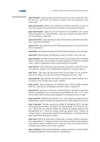 Vocabulário Básico de Recursos Naturais e Meio Ambiente




água funicular Água presente nos poros maiores que cercam as partículas sóli-
das do solo e que forma, nos pontos de contato com essas partículas, anéis
coalescentes.
água gravitacional Água que foi retirada de uma massa rochosa ou de solo, na
zona de saturação, pela ação direta da gravidade, sem que haja alimentação.
água higroscópica Água do solo que encontra-se em equilíbrio com o vapor
d’água atmosférico. É, essencialmente, a água que a atração molecular pode re-
ter, contrariando a evaporação.
água incrustante Água saturada em material dissolvido, normalmente bicarbo-
nato, e que gera precipitados.
água juvenil Água que entra no ciclo hídrico pela primeira vez, através de fenô-
menos magmáticos.
água lêntica Denominação genérica para indicar toda água parada, como a dos lagos.
água lótica Denominação utilizada para as águas correntes, como a dos rios.
água-marinha Variedade de berilo (Be3Al2Si6O18) de coloração azul-esverdeado
pálido, transparente e que cristaliza no sistema hexagonal. O berilo de coloração
verde - grama e transparente recebe a denominação de esmeralda.
água mineral Água subterrânea que apresenta características especiais, físicas
e/ou químicas, naturais, com possibilidades terapêuticas e/ou gosto especial.
água mole Água doce que apresenta baixas concentrações de sais alcalinos-
terrosos (Ca, Mg), isto é, poucas dezenas de miligramas por litro - mg/l.
água pelicular Água aderida como filme à superfície dos sólidos, podendo ocor-
rer tanto na zona saturada como na não- saturada.
água pesada Água enriquecida com moléculas que contém isótopos pesados
(estáveis e radioativos) do hidrogênio (deutério, trítio) e oxigênio 18.
água potável Água que se destina ao consumo humano, devendo se apresentar
incolor e transparente a uma temperatura compreendida entre 80C e 110 C, além
de não poder conter nenhum germe patogênico ou substância nociva à saúde .
água profunda Denominação aplicada a um corpo de água que apresenta uma
profundidade superior à metade do comprimento das ondas superficiais normais.
água oxigenada Solução aquosa de peróxido de hidrogênio (H2O2) utilizada
como agente descolorante e antisséptico. É comercializada a 10, 20 ou 30 volu-
mes, valores estes que indicam o número de volumes de oxigênio produzidos na
decomposição de 1 volume da solução, sendo que quanto maior o número de
volumes, maior a concentração de peróxido de hidrogênio. A decomposição da
água oxigenada produz água e oxigênio.
água régia Mistura de ácido nítrico concentrado e de ácido clorídrico concentra-
do na proporção de 1:3 respectivamente. É uma mistura oxidante muito poderosa
e que dissolve todos os metais (exceto a prata que forma um cloreto insolúvel)
incluindo metais nobres como o ouro e a platina.
água residuária Denominação aplicada a qualquer despejo ou resíduo líqüido
com potencialidade de causar poluição ou contaminação.
 