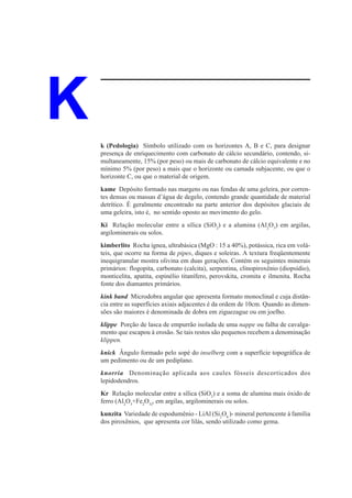 K   k (Pedologia) Símbolo utilizado com os horizontes A, B e C, para designar
    presença de enriquecimento com carbonato de cálcio secundário, contendo, si-
    multaneamente, 15% (por peso) ou mais de carbonato de cálcio equivalente e no
    mínimo 5% (por peso) a mais que o horizonte ou camada subjacente, ou que o
    horizonte C, ou que o material de origem.
    kame Depósito formado nas margens ou nas fendas de uma geleira, por corren-
    tes densas ou massas d’água de degelo, contendo grande quantidade de material
    detrítico. É geralmente encontrado na parte anterior dos depósitos glaciais de
    uma geleira, isto é, no sentido oposto ao movimento do gelo.
    Ki Relação molecular entre a sílica (SiO2) e a alumina (Al2O3) em argilas,
    argilominerais ou solos.
    kimberlito Rocha ígnea, ultrabásica (MgO : 15 a 40%), potássica, rica em volá-
    teis, que ocorre na forma de pipes, diques e soleiras. A textura freqüentemente
    inequigranular mostra olivina em duas gerações. Contém os seguintes minerais
    primários: flogopita, carbonato (calcita), serpentina, clinopiroxênio (diopsídio),
    monticelita, apatita, espinélio titanífero, perovskita, cromita e ilmenita. Rocha
    fonte dos diamantes primários.
    kink band Microdobra angular que apresenta formato monoclinal e cuja distân-
    cia entre as superfícies axiais adjacentes é da ordem de 10cm. Quando as dimen-
    sões são maiores é denominada de dobra em ziguezague ou em joelho.
    klippe Porção de lasca de empurrão isolada de uma nappe ou falha de cavalga-
    mento que escapou à erosão. Se tais restos são pequenos recebem a denominação
    klippen.
    knick Ângulo formado pelo sopé do inselberg com a superfície topográfica de
    um pedimento ou de um pediplano.
    knorria Denominação aplicada aos caules fósseis descorticados dos
    lepidodendros.
    Kr Relação molecular entre a sílica (SiO2) e a soma de alumina mais óxido de
    ferro (Al2O3+Fe2O3), em argilas, argilominerais ou solos.
    kunzita Variedade de espodumênio - LiAl (Si2O6 )- mineral pertencente à família
    dos piroxênios, que apresenta cor lilás, sendo utilizado como gema.
 