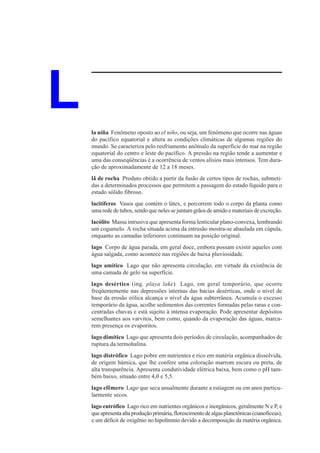L   la niña Fenômeno oposto ao el niño, ou seja, um fenômeno que ocorre nas águas
    do pacífico equatorial e altera as condições climáticas de algumas regiões do
    mundo. Se caracteriza pelo resfriamento anômalo da superfície do mar na região
    equatorial do centro e leste do pacífico. A pressão na região tende a aumentar e
    uma das conseqüências é a ocorrência de ventos alísios mais intensos. Tem dura-
    ção de aproximadamente de 12 a 18 meses.
    lã de rocha Produto obtido a partir da fusão de certos tipos de rochas, submeti-
    das a determinados processos que permitem a passagem do estado líquido para o
    estado sólido fibroso.
    lacitíferos Vasos que contém o látex, e percorrem todo o corpo da planta como
    uma rede de tubos, sendo que neles se juntam grãos de amido e materiais de excreção.
    lacólito Massa intrusiva que apresenta forma lenticular plano-convexa, lembrando
    um cogumelo. A rocha situada acima da intrusão mostra-se abaulada em cúpula,
    enquanto as camadas inferiores continuam na posição original.
    lago Corpo de água parada, em geral doce, embora possam existir aqueles com
    água salgada, como acontece nas regiões de baixa pluviosidade.
    lago amítico Lago que não apresenta circulação, em virtude da existência de
    uma camada de gelo na superfície.
    lago desértico (ing. playa lake) Lago, em geral temporário, que ocorre
    freqüentemente nas depressões internas das bacias desérticas, onde o nível de
    base da erosão eólica alcança o nível da água subterrânea. Acumula o excesso
    temporário da água, acolhe sedimentos das correntes formadas pelas raras e con-
    centradas chuvas e está sujeito à intensa evaporação. Pode apresentar depósitos
    semelhantes aos varvitos, bem como, quando da evaporação das águas, marca-
    rem presença os evaporitos.
    lago dimítico Lago que apresenta dois períodos de circulação, acompanhados de
    ruptura da termohalina.
    lago distrófico Lago pobre em nutrientes e rico em matéria orgânica dissolvida,
    de origem húmica, que lhe confere uma coloração marrom escura ou preta, de
    alta transparência. Apresenta condutividade elétrica baixa, bem como o pH tam-
    bém baixo, situado entre 4,0 e 5,5.
    lago efêmero Lago que seca anualmente durante a estiagem ou em anos particu-
    larmente secos.
    lago eutrófico Lago rico em nutrientes orgânicos e inorgânicos, geralmente N e P, e
    que apresenta alta produção primária, florescimento de algas planctônicas (cianofíceas),
    e um déficit de oxigênio no hipolímnio devido a decomposição da matéria orgânica.
 