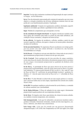 Vocabulário Básico de Recursos Naturais e Meio Ambiente




                         laurásia Um dos dois continentes resultante da fragmentação do super continen-
                         te Pangea, na Era Paleozóica.
                         lavra Fase da mineração representada pelo conjunto de operações que tem como
                         objetivo a extração econômica das diversas substâncias minerais úteis de uma
                         jazida até o seu beneficiamento primário. Explotação.
                         legislação ambiental Conjunto de regulamentos jurídicos destinados especifi-
                         camente às atividades que afetam a qualidade do meio ambiente.
                         légua Medida de comprimento que corresponde a 6,6 km.
                         lei da constância do ângulo interfacial Os ângulos interfaciais medidos entre
                         faces iguais são constantes para todos os cristais de uma dada substância, sob
                         condições físicas constantes, a despeito da forma da face.
                         lei da reflexão Os ângulos de incidência e reflexão, medidos a partir de uma
                         normal à superfície refletora, são iguais e situam-se no mesmo plano, denomina-
                         do plano de incidência.
                         lei da sucessão faunística Os organismos fósseis sucederam-se no tempo geoló-
                         gico de acordo com uma ordem definida e reconhecível, não havendo
                         reversibilidade na evolução.
                         lei de Bravais A freqüência com que uma dada face é observada em um cristal, é
                         aproximadamente proporcional ao número de nós que nela jazem.
                         lei de Coulomb Entre qualquer par de íons providos de cargas contrárias,
                         existe uma força de atração eletrostática diretamente proporcional ao produto
                         de suas cargas e inversamente proporcional ao quadrado da distância entre
                         seus centros.
                         lei de Darcy A quantidade de fluxo que passa através de um meio poroso é
                         proporcional à permeabilidade, à área da seção transversal ao fluxo e ao gradi-
                         ente hidráulico. É expressa pela fórmula Q=KiA ou Q/A=v=Ki, onde Q= taxa
                         de fluxo (m3/dia); K= coeficiente de permeabilidade (m/dia);i= gradiente hi-
                         dráulico; A = área da seção transversal ao fluxo (m2) e v= velocidade de fluxo
                         (m/dia).
                         lei de Hess O calor liberado ou absorvido em uma reação química é o mesmo,
                         quer o processo tenha uma ou mais etapas, dependendo tão-somente dos estados
                         inicial e final.
                         lei de Hilt Em qualquer seqüência vertical normal de carvão húmico, o conteúdo
                         de carbono aumenta com a profundidade.
                         lei de Stefan-Boltzman O fluxo de radiação de um corpo negro é diretamente
                         proporcional à quarta potência de sua temperatura absoluta.
                         lei de Steno Os ângulos entre faces equivalentes de cristais da mesma substân-
                         cia, medidos à mesma temperatura, são constantes.
                         leite homogeneizado.. Leite que foi submetido a um processo mecânico onde a
                         gordura é triturada e fortemente misturada, criando um leite mais digestivo, cre-
                         moso e saboroso, sem alterar suas características.
                         leite longa vida Leite que foi tratado por um processo denominado
                         ultrapasteurização, UAT (Ultra Alta Temperatura) ou UHT (do inglês Ultra High
 