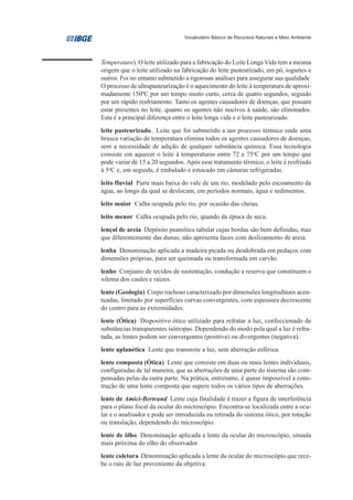 Vocabulário Básico de Recursos Naturais e Meio Ambiente




Temperature). O leite utilizado para a fabricação do Leite Longa Vida tem a mesma
origem que o leite utilizado na fabricação do leite pasteurizado, em pó, iogurtes e
outros. Foi no entanto submetido a rigorosas análises para assegurar sua qualidade.
O processo de ultrapasteurização é o aquecimento do leite à temperatura de aproxi-
madamente 150ºC por um tempo muito curto, cerca de quatro segundos, seguido
por um rápido resfriamento. Tanto os agentes causadores de doenças, que possam
estar presentes no leite, quanto os agentes não nocivos à saúde, são eliminados.
Esta é a principal diferença entre o leite longa vida e o leite pasteurizado.
leite pasteurizado.. Leite que foi submetido a um processo térmico onde uma
brusca variação de temperatura elimina todos os agentes causadores de doenças,
sem a necessidade de adição de qualquer substância química. Essa tecnologia
consiste em aquecer o leite à temperaturas entre 72 e 75oC por um tempo que
pode variar de 15 a 20 segundos. Após esse tratamento térmico, o leite é resfriado
à 5oC e, em seguida, é embalado e estocado em câmaras refrigeradas.
leito fluvial Parte mais baixa do vale de um rio, modelado pelo escoamento da
água, ao longo da qual se deslocam, em períodos normais, água e sedimentos.
leito maior Calha ocupada pelo rio, por ocasião das cheias.
leito menor Calha ocupada pelo rio, quando da época de seca.
lençol de areia Depósito psamítico tabular cujas bordas são bem definidas, mas
que diferentemente das dunas, não apresenta faces com deslizamento de areia.
lenha Denominação aplicada a madeira picada ou desdobrada em pedaços com
dimensões próprias, para ser queimada ou transformada em carvão.
lenho Conjunto de tecidos de sustentação, condução e reserva que constituem o
xilema dos caules e raízes.
lente (Geologia) Corpo rochoso caracterizado por dimensões longitudinais acen-
tuadas, limitado por superfícies curvas convergentes, com espessura decrescente
do centro para as extremidades.
lente (Ótica) Dispositivo ótico utilizado para refratar a luz, confeccionado de
substâncias transparentes isótropas. Dependendo do modo pela qual a luz é refra-
tada, as lentes podem ser convergentes (positiva) ou divergentes (negativa).
lente aplanética Lente que transmite a luz, sem aberração esférica.
lente composta (Ótica) Lente que consiste em duas ou mais lentes individuais,
configuradas de tal maneira, que as aberrações de uma parte do sistema são com-
pensadas pelas da outra parte. Na prática, entretanto, é quase impossível a cons-
trução de uma lente composta que supere todos os vários tipos de aberrações.
lente de Amici-Bertrand Lente cuja finalidade é trazer a figura de interferência
para o plano focal da ocular do microscópio. Encontra-se localizada entre a ocu-
lar e o analisador e pode ser introduzida ou retirada do sistema ótico, por rotação
ou translação, dependendo do microscópio.
lente de ôlho Denominação aplicada a lente da ocular do microscópio, situada
mais próxima do olho do observador
lente coletora Denominação aplicada a lente da ocular do microscópio que rece-
be o raio de luz proveniente da objetiva.
 