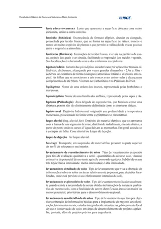 Vocabulário Básico de Recursos Naturais e Meio Ambiente




                         lente côncavo-convexa Lente que apresenta a superfície côncava com maior
                         curvatura, sendo a outra convexa.
                         lenticela (Botânica) Excrescência de formato elíptico, circular ou alongado,
                         preenchida por tecido frouxo, que se forma na superfície de raízes, troncos e
                         ramos de muitas espécies de plantas e que permite a realização de trocas gasosas
                         entre o vegetal e a atmosfera.
                         lentículas (Botânica) Formações de tecido frouxo, visíveis na periferia da cas-
                         ca, através das quais o ar circula, facilitando a respiração dos tecidos vegetais.
                         Sua localização é relacionada com a dos estômatos da epiderme.
                         lepidodêndron Gênero das pteridófitas caracterizado por apresentar troncos ci-
                         líndricos, dicótomos, alcançando por vezes grandes dimensões - 25m a 30m -
                         cobertos de cicatrizes de forma losângica (almofadas foliares), dispostos em es-
                         piral. As folhas que se associavam a tais troncos eram uninervadas e alcançavam
                         comprimentos de até 50cm. Viveram no Carbonífero e no Permiano Inferior.
                         lepidoptera Nome de uma ordem dos insetos, representada pelas borboletas e
                         mariposas.
                         leptodactylidae Nome de uma família dos anfíbios, representada pelos sapos e rãs.
                         leptoma (Palinologia) Área delgada do esporoderma, que funciona como uma
                         abertura, porém não tão distintamente delimitada como as aberturas típicas.
                         leptotermal Depósito hidrotermal originado em profundidade e temperatura
                         moderadas, posicionado no limite entre o epitermal e o mesotermal.
                         leque aluvial (ing. aluvial fan) Depósito de material detrítico que se apresenta
                         com a forma de um segmento de cone, distribuído radialmente, encosta abaixo, a
                         partir de ponto onde os cursos d’ água deixam as montanhas. Em geral associa-se
                         a escarpas de falha. Cone aluvial ou Leque de dejeção.
                         leque de dejeção Ver leque aluvial.
                         lessivage Transporte, em suspensão, de material fino presente na parte superior
                         do perfil do solo para o seu interior.
                         levantamento de reconhecimento de solos Tipo de levantamento executado
                         para fins de avaliação qualitativa e semi - quantitativa do recurso solo, visando
                         estimativa de potencial de uso tanto agrícola como não agrícola. Subdivide-se em
                         três tipos: baixa intensidade, média intensidade e alta intensidade.
                         levantamento detalhado de solos Tipo de levantamento que visa a obtenção de
                         informações sobre os solos em áreas relativamente pequenas, para decisões loca-
                         lizadas, onde está previsto o uso efetivamente intensivo do solo.
                         levantamento exploratório de solos Tipo de levantamento utilizado usualmen-
                         te quando existe a necessidade de serem obtidas informações de natureza qualita-
                         tiva do recurso solo, com a finalidade de serem identificadas áreas com maior ou
                         menor potencial, prioritárias para o desenvolvimento regional.
                         levantamento semidetalhado de solos Tipo de levantamento que tem por obje-
                         tivo a obtenção de informações básicas para a implantação de projetos de coloni-
                         zação, loteamentos rurais, estudos integrados de microbacias, planejamento local
                         de uso e conservação de solos em áreas de desenvolvimento de projetos agríco-
                         las, pastoris, além de projetos prévios para engenharia.
 
