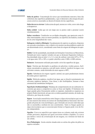Vocabulário Básico de Recursos Naturais e Meio Ambiente




linha de pedras Concentração de seixos que normalmente marcam a base das
coberturas das superfícies pediplanadas, e que evidenciam a alta energia dos pro-
cessos erosivos associados ao desenvolvimento de tais superfícies.
linha das neves eternas Linha acima da qual, mesmo no verão, a neve não chega
a desaparecer.
linha cotidal Linha que em um mapa une os pontos onde a preamar ocorre
simultaneamente.
linhas vasculares Canalículos ou cavidades alongadas, que aparecem como li-
nhas interrompidas, mais ou menos paralelas, na superfície da madeira, resultan-
do do corte longitudinal dos vasos.
linhagem evolutiva (Biologia) Encadeamento de espécies ou gêneros, dispostos
em sucessão cronológica, com o objetivo de mostrar sua descendência a partir de
um determinado táxon, considerado como fonte de origem da linhagem em apre-
ço.
linhito Carvão acastanhado, encontrado em formações Cenozóicas ou Mesozóicas,
formado por restos vegetais variados em que se destacam fragmentos lenhosos.
Sua densidade situa-se entre 1,1 e 1,3, o teor de carbono varia entre 65% a 75 %,
o de água entre 10% e 30% e o poder calorífico entre 4 000 e 6 000 calorias.
linímetro Instrumento utilizado para medir o nível da superfície da água.
lipase Enzima que decompõe as gorduras em glicerina e ácidos graxos, facil-
mente encontrada na natureza, com pH muito variável, insolúvel na água e nos
solventes comuns, sendo destruída em meio aquoso a 400C.
lípedes Substâncias de origem vegetal e animal, nas quais predominam ésteres
de ácidos graxos superiores.
lipídio Molécula orgânica, insolúvel em água, que se dissolve prontamente em
solventes orgânicos apolares. Uma classe, a dos fosfolipídios, formam a base
estrutural das membranas biológicas.
liquefação (Sedimentologia) Mudança de comportamento de um sedimento in-
coerente que passa a comportar-se como se fosse um líqüido. O fenômeno tem
lugar quando grãos frouxamente unidos se separam, mantendo-se suspensos no
próprio fluido-intersticial, até que este se reduza quantitativamente, de modo sig-
nificativo, por força da evorsão.
líquen Associação mutualística entre fungos e algas microscópicas que ocorre
de uma maneira tão íntima em termos de interdependência funcional e tão inte-
grada sob ponto de vista morfológico, que é formado um terceiro indivíduo que
não se assemelha a nenhum de seus constituintes. Tanto os fungos quanto as
algas microscópicas que se associam para formar os líquens pode viver de for-
ma independente.
liquidus Curva ou superfície que separa áreas ou volumes onde não existem
sólidos presentes, daquelas nos quais coexistem sólidos e líqüidos. É a curva
que define o início da cristalização de um magma, ou o término de fusão de
um sólido.
lira (Palinologia) Aresta estreita situada entre as estrias dos grãos de pólen ou
esporos estriados.
 
