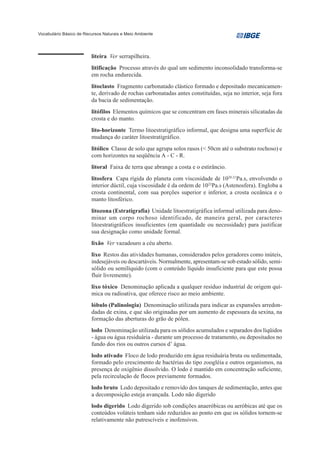 Vocabulário Básico de Recursos Naturais e Meio Ambiente




                         liteira Ver serrapilheira.
                         litificação Processo através do qual um sedimento inconsolidado transforma-se
                         em rocha endurecida.
                         litoclasto Fragmento carbonatado clástico formado e depositado mecanicamen-
                         te, derivado de rochas carbonatadas antes constituídas, seja no interior, seja fora
                         da bacia de sedimentação.
                         litófilos Elementos químicos que se concentram em fases minerais silicatadas da
                         crosta e do manto.
                         lito-horizonte Termo litoestratigráfico informal, que designa uma superfície de
                         mudança do caráter litoestratigráfico.
                         litólico Classe de solo que agrupa solos rasos (< 50cm até o substrato rochoso) e
                         com horizontes na seqüência A - C - R.
                         litoral Faixa de terra que abrange a costa e o estirâncio.
                         litosfera Capa rígida do planeta com viscosidade de 1020-21Pa.s, envolvendo o
                         interior dúctil, cuja viscosidade é da ordem de 1022Pa.s (Astenosfera). Engloba a
                         crosta continental, com sua porções superior e inferior, a crosta oceânica e o
                         manto litosférico.
                         litozona (Estratigrafia) Unidade litoestratigráfica informal utilizada para deno-
                         minar um corpo rochoso identificado, de maneira geral, por caracteres
                         litoestratigráficos insuficientes (em quantidade ou necessidade) para justificar
                         sua designação como unidade formal.
                         lixão Ver vazadouro a céu aberto.
                         lixo Restos das atividades humanas, considerados pelos geradores como inúteis,
                         indesejáveis ou descartáveis. Normalmente, apresentam-se sob estado sólido, semi-
                         sólido ou semilíquido (com o conteúdo líquido insuficiente para que este possa
                         fluir livremente).
                         lixo tóxico Denominação aplicada a qualquer resíduo industrial de origem quí-
                         mica ou radioativa, que oferece risco ao meio ambiente.
                         lóbulo (Palinologia) Denominação utilizada para indicar as expansões arredon-
                         dadas de exina, e que são originadas por um aumento de espessura da sexina, na
                         formação das aberturas do grão de pólen.
                         lodo Denominação utilizada para os sólidos acumulados e separados dos líqüidos
                         - água ou água residuária - durante um processo de tratamento, ou depositados no
                         fundo dos rios ou outros cursos d’ água.
                         lodo ativado Floco de lodo produzido em água residuária bruta ou sedimentada,
                         formado pelo crescimento de bactérias do tipo zoogléia e outros organismos, na
                         presença de oxigênio dissolvido. O lodo é mantido em concentração suficiente,
                         pela recirculação de flocos previamente formados.
                         lodo bruto Lodo depositado e removido dos tanques de sedimentação, antes que
                         a decomposição esteja avançada. Lodo não digerido
                         lodo digerido Lodo digerido sob condições anaeróbicas ou aeróbicas até que os
                         conteúdos voláteis tenham sido reduzidos ao ponto em que os sólidos tornem-se
                         relativamente não putrescíveis e inofensivos.
 