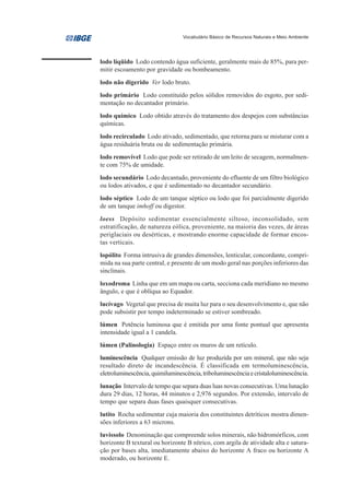 Vocabulário Básico de Recursos Naturais e Meio Ambiente




lodo líqüido Lodo contendo água suficiente, geralmente mais de 85%, para per-
mitir escoamento por gravidade ou bombeamento.
lodo não digerido Ver lodo bruto.
lodo primário Lodo constituído pelos sólidos removidos do esgoto, por sedi-
mentação no decantador primário.
lodo químico Lodo obtido através do tratamento dos despejos com substâncias
químicas.
lodo recirculado Lodo ativado, sedimentado, que retorna para se misturar com a
água residuária bruta ou de sedimentação primária.
lodo removível Lodo que pode ser retirado de um leito de secagem, normalmen-
te com 75% de umidade.
lodo secundário Lodo decantado, proveniente do efluente de um filtro biológico
ou lodos ativados, e que é sedimentado no decantador secundário.
lodo séptico Lodo de um tanque séptico ou lodo que foi parcialmente digerido
de um tanque imhoff ou digestor.
loess Depósito sedimentar essencialmente siltoso, inconsolidado, sem
estratificação, de natureza eólica, proveniente, na maioria das vezes, de áreas
periglaciais ou desérticas, e mostrando enorme capacidade de formar encos-
tas verticais.
lopólito Forma intrusiva de grandes dimensões, lenticular, concordante, compri-
mida na sua parte central, e presente de um modo geral nas porções inferiores das
sinclinais.
loxodroma Linha que em um mapa ou carta, secciona cada meridiano no mesmo
ângulo, e que é oblíqua ao Equador.
lucívago Vegetal que precisa de muita luz para o seu desenvolvimento e, que não
pode subsistir por tempo indeterminado se estiver sombreado.
lúmen Potência luminosa que é emitida por uma fonte pontual que apresenta
intensidade igual a 1 candela.
lúmen (Palinologia) Espaço entre os muros de um retículo.
luminescência Qualquer emissão de luz produzida por um mineral, que não seja
resultado direto de incandescência. É classificada em termoluminescência,
eletroluminescência, quimiluminescência, triboluminescência e cristaloluminescência.
lunação Intervalo de tempo que separa duas luas novas consecutivas. Uma lunação
dura 29 dias, 12 horas, 44 minutos e 2,976 segundos. Por extensão, intervalo de
tempo que separa duas fases quaisquer consecutivas.
lutito Rocha sedimentar cuja maioria dos constituintes detríticos mostra dimen-
sões inferiores a 63 microns.
luvissolo Denominação que compreende solos minerais, não hidromórficos, com
horizonte B textural ou horizonte B nítrico, com argila de atividade alta e satura-
ção por bases alta, imediatamente abaixo do horizonte A fraco ou horizonte A
moderado, ou horizonte E.
 