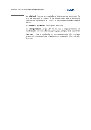 Vocabulário Básico de Recursos Naturais e Meio Ambiente




                         luz polarizada Luz que apresenta todas as vibrações em um único plano. Um
                         vetor que represente as vibrações da luz comum tomará todas as direções, ao
                         passo que um que represente as vibrações da luz polarizada, tomará apenas uma
                         direção.
                         luz polarizada linearmente Ver luz plano polarizada.
                         luz plano polarizada Luz que vibra em uma linha ao longo de um plano, for-
                         mando ângulos retos com a direção de propagação. Luz polarizada linearmente.
                         lycaenidae Nome de uma família dos insetos, representada pelas borboletas,
                         geralmente pequenas, delicadas e freqüentemente pardas, com olhos bordejados
                         de branco.
 