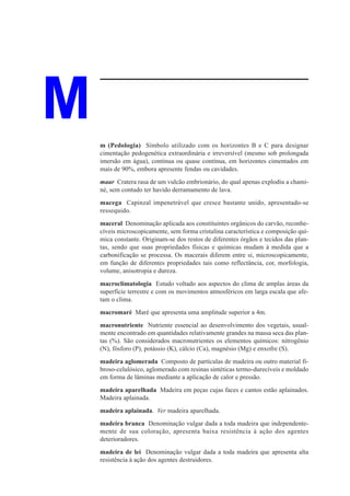 M   m (Pedologia) Símbolo utilizado com os horizontes B e C para designar
    cimentação pedogenética extraordinária e irreversível (mesmo sob prolongada
    imersão em água), contínua ou quase contínua, em horizontes cimentados em
    mais de 90%, embora apresente fendas ou cavidades.
    maar Cratera rasa de um vulcão embrionário, do qual apenas explodiu a chami-
    né, sem contudo ter havido derramamento de lava.
    macega Capinzal impenetrável que cresce bastante unido, apresentado-se
    ressequido.
    maceral Denominação aplicada aos constituintes orgânicos do carvão, reconhe-
    cíveis microscopicamente, sem forma cristalina característica e composição quí-
    mica constante. Originam-se dos restos de diferentes órgãos e tecidos das plan-
    tas, sendo que suas propriedades físicas e químicas mudam à medida que a
    carbonificação se processa. Os macerais diferem entre si, microscopicamente,
    em função de diferentes propriedades tais como reflectância, cor, morfologia,
    volume, anisotropia e dureza.
    macroclimatologia Estudo voltado aos aspectos do clima de amplas áreas da
    superfície terrestre e com os movimentos atmosféricos em larga escala que afe-
    tam o clima.
    macromaré Maré que apresenta uma amplitude superior a 4m.
    macronutriente Nutriente essencial ao desenvolvimento dos vegetais, usual-
    mente encontrado em quantidades relativamente grandes na massa seca das plan-
    tas (%). São considerados macronutrientes os elementos químicos: nitrogênio
    (N), fósforo (P), potássio (K), cálcio (Ca), magnésio (Mg) e enxofre (S).
    madeira aglomerada Composto de partículas de madeira ou outro material fi-
    broso-celulósico, aglomerado com resinas sintéticas termo-durecíveis e moldado
    em forma de lâminas mediante a aplicação de calor e pressão.
    madeira aparelhada Madeira em peças cujas faces e cantos estão aplainados.
    Madeira aplainada.
    madeira aplainada. Ver madeira aparelhada.
    madeira branca Denominação vulgar dada a toda madeira que independente-
    mente de sua coloração, apresenta baixa resistência à ação dos agentes
    deterioradores.
    madeira de lei Denominação vulgar dada a toda madeira que apresenta alta
    resistência à ação dos agentes destruidores.
 