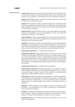 Vocabulário Básico de Recursos Naturais e Meio Ambiente




madeira mole Madeira que apresenta baixa densidade, pouca consistência, bai-
xa resistência ao ataque dos insetos, geralmente branca, e que é proveniente das
coníferas, como os pinheiros, e de outras árvores como a imbaúba e o marupá etc.
madeira verde Madeira recém -cortada e que portanto apresenta teor de umida-
de maior que o da madeira seca ao ar.
magma Matéria rochosa movediça e à elevada temperatura, constituída no todo
ou em parte apreciável, por uma fase líqüida, que apresenta a composição de uma
fusão silicatada. Pode conter uma fase gasosa ou se constituir quase inteiramente
em fases sólidas e cristalinas.
magma parental Magma derivado de outro ou de outros magmas que já desapa-
receram, correspondendo, em uma suíte magmática, a fácies cuja composição
mineralógica e química é a mais primitiva.
magma primário Magma gerado diretamente da fusão parcial de material da
crosta ou do manto, que não sofreu qualquer processo posterior que provocasse
alteração em sua composição original.
magnetita Mineral que cristaliza no sistema Isométrico, classe Hexaoctaédrica,
apresentando-se comumente em cristais de hábito octaédrico, e com cor preto do
ferro. Mostra composição Fe3O4, sendo que por ser fortemente magnética, com-
porta-se como um imã natural. É um dos mais importantes minérios de ferro.
magnetização espontânea Ver magnetização remanescente.
magnetização induzida Magnetização gerada em um magneto, corpo rochoso
ou depósito mineral quando submetido à presença de um campo magnético exter-
no, ou no caso de minerais e rochas, o campo magnético da Terra. A intensidade
induzida de magnetização ou momento magnético por unidade de volume é dado
pela fórmula: I=k.H, sendo k a suscetibilidade volumétrica de cada material ou
corpo induzido e H à intensidade do campo magnético externo ou campo magné-
tico da Terra.
magnetização permanente Ver magnetização remanescente.
magnetização remanescente Magnetização gerada em um magneto, corpo ro-
choso ou depósito mineral por um campo magnético pretérito. Uma vez retirada
a ação desse campo, o magneto, corpo rochoso ou depósito mineral permanece
magnetizado. Magnetização permanente ou espontânea.
malacostráceos Grupo de crustáceos a que pertencem os camarões, as lagostas e
os caranguejos, sendo constituídos de 20 segmentos, dos quais: 5 cefálicos (sol-
dados), 8 torácicos; 6 abdominais; e o telso. Seus melhores fósseis conhecidos
estão presentes no calcário litográfico de Solnhofen, do Período Jurássico, na
Alemanha.
malaquita Mineral supérgeno que cristaliza no sistema monoclínico, classe
prismática, e com composição Cu2 CO3 (OH)2. Apresenta cor verde brilhante e
formas comumente botrioidais.
mamíferos Tetrápodes homeotérmicos (sangue quente) que se apresentam co-
bertos de pêlos, dotados de glândulas mamárias, e possuindo dois côndilos
ocipitais. Os dentes são diferenciados em caninos, incisivos e molares.
manancial Qualquer corpo d’água superficial ou subterrâneo, que serve como
fonte de abastecimento.
 