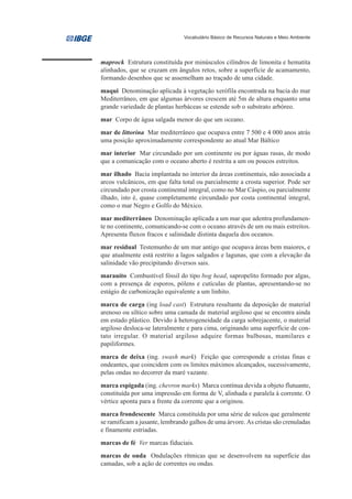 Vocabulário Básico de Recursos Naturais e Meio Ambiente




maprock Estrutura constituída por minúsculos cilíndros de limonita e hematita
alinhados, que se cruzam em ângulos retos, sobre a superfície de acamamento,
formando desenhos que se assemelham ao traçado de uma cidade.
maqui Denominação aplicada à vegetação xerófila encontrada na bacia do mar
Mediterrâneo, em que algumas árvores crescem até 5m de altura enquanto uma
grande variedade de plantas herbáceas se estende sob o substrato arbóreo.
mar Corpo de água salgada menor do que um oceano.
mar de littorina Mar mediterrâneo que ocupava entre 7 500 e 4 000 anos atrás
uma posição aproximadamente correspondente ao atual Mar Báltico
mar interior Mar circundado por um continente ou por águas rasas, de modo
que a comunicação com o oceano aberto é restrita a um ou poucos estreitos.
mar ilhado Bacia implantada no interior da áreas continentais, não associada a
arcos vulcânicos, em que falta total ou parcialmente a crosta superior. Pode ser
circundado por crosta continental integral, como no Mar Cáspio, ou parcialmente
ilhado, isto é, quase completamente circundado por costa continental integral,
como o mar Negro e Golfo do México.
mar mediterrâneo Denominação aplicada a um mar que adentra profundamen-
te no continente, comunicando-se com o oceano através de um ou mais estreitos.
Apresenta fluxos fracos e salinidade distinta daquela dos oceanos.
mar residual Testemunho de um mar antigo que ocupava áreas bem maiores, e
que atualmente está restrito a lagos salgados e lagunas, que com a elevação da
salinidade vão precipitando diversos sais.
marauíto Combustível fóssil do tipo bog head, sapropelito formado por algas,
com a presença de esporos, pólens e cutículas de plantas, apresentando-se no
estágio de carbonização equivalente a um linhito.
marca de carga (ing load cast) Estrutura resultante da deposição de material
arenoso ou síltico sobre uma camada de material argiloso que se encontra ainda
em estado plástico. Devido à heterogeneidade da carga sobrejacente, o material
argiloso desloca-se lateralmente e para cima, originando uma superfície de con-
tato irregular. O material argiloso adquire formas bulbosas, mamilares e
papiliformes.
marca de deixa (ing. swash mark) Feição que corresponde a cristas finas e
ondeantes, que coincidem com os limites máximos alcançados, sucessivamente,
pelas ondas no decorrer da maré vazante.
marca espigada (ing. chevron marks) Marca contínua devida a objeto flutuante,
constituída por uma impressão em forma de V, alinhada e paralela à corrente. O
vértice aponta para a frente da corrente que a originou.
marca frondescente Marca constituída por uma série de sulcos que geralmente
se ramificam a jusante, lembrando galhos de uma árvore. As cristas são crenuladas
e finamente estriadas.
marcas de fé Ver marcas fiduciais.
marcas de onda Ondulações rítmicas que se desenvolvem na superfície das
camadas, sob a ação de correntes ou ondas.
 