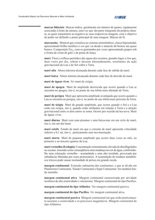 Vocabulário Básico de Recursos Naturais e Meio Ambiente




                         marcas fiduciais Marcas-índice, geralmente em número de quatro, rigidamente
                         associadas à lente da câmara, uma vez que são parte integrante da própria câma-
                         ra, as quais transmitem ao negativo as suas respectivas imagens, com o objetivo
                         de poder ser definido o ponto principal de uma imagem. Marcas de fé.
                         marcassita.. Mineral que cristaliza no sistema ortorrômbico, classe bipiramidal,
                         apresentando brilho metálico e cor que vai desde o amarelo do bronze até quase
                         branco. Composição Fes2, com os geminados por vezes apresentando grupos sob
                         a forma de crista de galo e de ponta de lança.
                         maré Fluxo e refluxo periódico das águas dos oceanos, grandes lagos e rios que,
                         duas vezes por dia, sobem e descem alternadamente, resultantes da ação
                         gravitacional da Lua e do Sol sobre a Terra.
                         maré alta Altura máxima alcançada durante cada fase de subida da maré.
                         maré baixa Altura mínima alcançada durante cada fase de descida da maré.
                         maré de águas vivas Ver maré de sizígia.
                         maré de apogeu Maré de amplitude decrescida que ocorre quando a Lua se
                         encontra no apogeu, isto é, no ponto de sua órbita mais afastado da Terra.
                         maré de perigeu Maré que apresenta amplitude avantajada que ocorre quando a
                         Lua se encontra no perigeu, isto é, no ponto de sua órbita mais próximo da Terra.
                         maré de sizígia Maré de grande amplitude, que ocorre quando o Sol e a Lua
                         estão em sizígia, isto é, quando estão alinhados em relação à Terra e a atração
                         gravitacional entre os dois astros se soma. Ocorre por ocasião da lua nova. Maré
                         de águas vivas.
                         maré diurna Maré com uma preamar e uma baixa-mar em um ciclo de maré,
                         isto é, em um dia lunar.
                         maré estofa Estado de maré em que a corrente de maré apresenta velocidade
                         inferior a 0,1 nó, isto é, praticamente sem movimentação.
                         maré morta Maré de pequena amplitude que ocorre duas vezes ao mês, no
                         primeiro e no terceiro quartos da Lua.
                         maré vermelha (Ecologia) Concentração extremamente elevada de dinoflagelados
                         no oceano, trazendo como conseqüência uma mudança na cor da água, conferindo-
                         lhe uma coloração vermelho - acastanhada e uma alta toxidade, provocada por
                         substâncias liberadas por esses protozoários. A acumulação de resíduos metabóli-
                         cos tóxicos pode causar mortandade de peixes em grande escala.
                         margem continental Extensão submarina dos continentes, e que se divide em
                         Plataforma Continental, Talude Continental e Sopé Continental. Ver também fun-
                         do marinho.
                         margem continental ativa Margem continental caracterizada por atividade
                         tectônica de alta sismicidade e vulcanismo. Margem continental do tipo Pacífico.
                         margem continental do tipo Atlântico Ver margem continental passiva.
                         margem continental do tipo Pacífico Ver margem continental ativa.
                         margem continental passiva Margem continental em que estão praticamen-
                         te ausentes a sismicidade e os processos magmáticos. Margem continental do
                         tipo Atlântico.
 