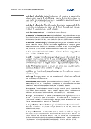 Vocabulário Básico de Recursos Naturais e Meio Ambiente




                         material de solo hêmico Material orgânico do solo com grau de decomposição
                         situado entre o material do solo fíbrico e o material do solo sáprico, sendo que
                         suas feições morfológicas indicam valores intermediários quanto ao teor de fi-
                         bras, densidade aparente e teor de água.
                         material de solo sáprico Material orgânico do solo com grau avançado de de-
                         composição, normalmente com menor teor de fibras, densidade mais elevada e
                         conteúdo de água mais baixo, quando saturado
                         material parental do solo Ver material de origem do solo.
                         maturidade (Geomorfologia) Denominação adotada para caracterizar o estágio
                         de evolução do relevo onde a erosão está desenvolvida o suficiente para que a rede
                         de drenagem esteja organizada, e o trabalho das forças combinado com harmonia.
                         maturidade (Sedimentologia) Medida da aproximação dos sedimentos clásticos
                         de um tipo final estável, que está relacionada a processos de formação agindo
                         sobre os mesmos. É um registro combinado do tempo através do qual os proces-
                         sos genéticos foram efetivos, e da intensidade da ação desses processos.
                         mcleod Ferramenta utilizada no combate a incêndios florestais, conjugando en-
                         xada e ancinho com dentes largos.
                         meandro Curva por vezes bastante apertada, produzida pela oscilação de um
                         lado para o outro, de uma corrente de água, normalmente em decorrência de um
                         aumento na velocidade de fluxo ou da sua capacidade de carga de sedimento. A
                         corrente provoca erosão na margem côncava e deposição na margem convexa.
                         meda Monte de feno exposto ao sol, em um terreno seco alto, não sujeito a
                         enxurradas. Pode ser cônica, cilíndrica ou retangular.
                         medição a vau Medição de descarga efetuada por um observador atravessando a
                         pé o curso d’água.
                         meia vida Tempo necessário para que uma substância radioativa perca 50% de
                         sua atividade por desintegração.
                         meio ambiente Conjunto dos agentes físicos, químicos, biológicos e dos fatores
                         sociais susceptíveis de exercerem um efeito direto ou mesmo indireto, imediato
                         ou a longo prazo, sobre todos os seres vivos, inclusive o homem.
                         meio-graben Fossa de perfil assimétrico em que uma das bordas é limitada por
                         falha normal mestra, enquanto a outra é definida por uma flexura, denominada de
                         rool-over, normalmente segmentada por falhas antitéticas. Hemigraben.
                         mélange Unidade rochosa de textura caótica formada em regiões de colisão de
                         placas. Existem dois tipos de mélanges, os tectônicos e os sedimentares
                         (olistromos). Ambos localizam-se sempre no espaço entre a fossa e o arco insu-
                         lar, no lado da fossa mais próxima do continente.
                         mélange ofiolítica Mélange tectônica que inclui fragmentos da crosta oceânica e
                         de outros sedimentos, que podem alcançar dimensões de até 1km, imersos em
                         uma matriz argilosa.
                         mélange sedimentar Unidade sedimentar de dimensões limitadas, composta
                         por blocos de rochas sedimentares, provenientes de fontes diversas, mas não dis-
                         tantes, imersos em uma matriz pelítica. Tem sua origem em escorregamentos
                         gravitacionais subaquáticos em depressões topográficas. Quando submetida a
                         cisalhamento, sua distinção da mélange tectônica torna-se bastante difícil.
 