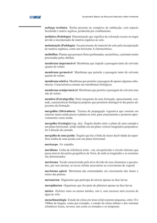 Vocabulário Básico de Recursos Naturais e Meio Ambiente




mélange tectônica Rocha presente no complexo de subducção, com aspecto
brechóide e matriz argilosa, produzida por cisalhamento.
melânico (Pedologia) Denominação que significa de coloração escura ou negra
devido a incorporação de matéria orgânica ao solo.
melanização (Pedologia) Escurecimento do material do solo pela incorporação
de matéria orgânica, como um horizonte A chernozêmico.
melitófitas Plantas que possuem flores perfumadas, nectaríferas, e portanto muito
procuradas pelas abelhas.
membrana impermeável Membrana que impede a passagem tanto do solvente
quanto do soluto.
membrana permeável Membrana que permite a passagem tanto do solvente
quanto do soluto.
membrana seletiva Membrana que permite a passagem de apenas algumas subs-
tâncias. Característica comum nas membranas biológicas.
membrana semipermeável Membrana que permite a passagem do solvente mas
não do soluto.
membro (Estratigrafia) Parte integrante de uma formação, apresentando, con-
tudo, características litológicas próprias que permitem distingui-lo das partes ad-
jacentes da formação.
mergulhia (Silvicultura) Técnica de propagação vegetativa que consiste em
enterrar ramos ainda presos à planta no solo, para enraizamento e posterior apro-
veitamento como muda.
mergulho (Geologia) (ing. dip) Ângulo diedro entre o plano de uma camada e
um plano horizontal, sendo medido em um plano vertical imaginário perpendicu-
lar à direção da camada.
mergulho de uma jazida Ângulo que faz a linha de maior declividade da super-
fície média de uma jazida com um plano horizontal.
mericarpo Ver carpídio
meridiano Linha de referência norte - sul, em particular o círculo máximo que
passa através dos polos geográficos da Terra, de onde as longitudes e os azimutes
são determinados.
meristema Tecido caracterizado pela ativa divisão de seus elementos e que pro-
duz, por isso mesmo, as novas células necessárias ao crescimento do vegetal.
meristema apical Meristema das extremidades em crescimento dos fustes e
raízes das plantas.
meronécton Organismo que participa do nécton apenas na fase larvar.
meroplâncton Organismo que faz parte do plâncton apenas na fase larvar.
mésico Habitats mais ou menos úmidos, isto é, sem escassez nem excesso de
água no solo.
mesoclimatologia Estudo do clima em áreas relativamente pequenas, entre 10 e
100km de largura, como por exemplo, o estudo do clima urbano e dos sistemas
climáticos locais, severos, tais como os tornados e os temporais.
 