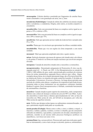 Vocabulário Básico de Recursos Naturais e Meio Ambiente




                         mesocoquina Calcário detrítico constituído por fragmentos de conchas fraca-
                         mente cimentados e com granulação até areia, isto é, 2mm.
                         mesoderma (Embriologia) Camada de células dos embriões de animais situada
                         entre o ectoderma e o endoderma. Origina, entre outros, os tecidos conjuntivo e
                         circulatório.
                         mesodistrófico Solo com percentual de bases no complexo sortivo igual ou su-
                         perior a 35% e inferior a 50%.
                         mesoeutrófico Solo com percentual de bases no complexo sortivo igual ou supe-
                         rior a 50% e menor que 75%.
                         mesoférrico Solo que apresenta um teor médio de óxido de ferro variando entre
                         8% e 18%.
                         mesófita Planta que vive em locais que apresentam luz difusa e umidade média.
                         mesohidrófita Planta que vive em regiões de clima temperado e com muita
                         umidade.
                         mesomaré Maré que apresenta amplitude entre dois e quatro metros.
                         méson Partícula elementar cuja massa de repouso está situada entre a do elétron
                         e a do próton. É instável e se forma em reações nucleares que envolvem energias
                         elevadas.
                         mesopausa Camada da atmosfera situada entre a mesosfera e a termosfera .
                         mesoproterozóico.. Denominado antigamente de Proterozóico II, deve sua de-
                         signação atual à K. A .Plumb, em 1991. A Era Mesoproterozóica se estende de
                         1.600 à 1.000 milhões de anos, sendo caracterizada pela ocorrência de extensas
                         faixas de rochas metamórficas separando blocos estáveis mais velhos. Alguns
                         exemplos dessas faixas, de evolução tipicamente longa, são a Província Grenville,
                         na América do Norte e os cinturões da região central da Austrália. É dividido em
                         três períodos: Calymmiano, Ectasiano e Steniano. Ao longo desses períodos uma
                         sucessão de colisões entre placas e orogêneses foi responsável pela fusão de pra-
                         ticamente todas as áreas continentais em um gigantesco continente chamado
                         Rodínia.O registro fóssil mesoproterozóico é limitado, constituído basicamente
                         de estromatólitos e bactérias.
                         mesosfera Camada situada na parte superior da estratosfera, onde a temperatura
                         diminui com a altura até alcançar o mínimo de cerca de 900 C aos 80km. A pres-
                         são atmosférica é muito baixa e diminui aproximadamente de 1mb, na base da
                         mesosfera aos 50km acima do solo, até 0,01mb na mesopausa, por volta dos
                         90km acima da superfície terrestre.
                         meta Prefixo que designa rochas ígneas ou sedimentares metamorfoseadas, em
                         que a petrotrama original ainda pode ser reconhecida.
                         metais pesados (Ecologia) Metais como o cobre, o zinco, o cádmio, o níquel, o
                         mercúrio, o selênio, a platina, o arsênio, o cromo e o chumbo, que são comumente
                         utilizados na indústria, e que podem, se presentes em elevadas concentrações no
                         ambiente, retardar ou até mesmo inibir processos biológicos aeróbicos ou
                         anaeróbicos, e ser tóxico aos seres vivos.
                         metamorfismo (ing. metamorphism). Processo pelo qual uma rocha para equili-
                         brar-se internamente, e com o meio em que se encontra, ajusta-se, estruturalmen-
 