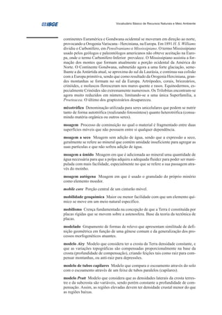 Vocabulário Básico de Recursos Naturais e Meio Ambiente




continentes Euramérica e Gondwana ocidental se moveram em direção ao norte,
provocando a Orogenia Variscana - Herciniana, na Europa. Em 1891 H. S. Williams
dividiu o Carbonífero, em Pensilvaniano e Mississipiano. O termo Mississipiano
usado pelos geólogos e paleontólogos americanos não obteve aceitação na Euro-
pa, onde o termo Carbonífero Inferior prevalece. O Mississipiano assistiu a for-
mação dos montes que formam atualmente a porção ocidental da América do
Norte. O Continente Gondwana, submetido agora a uma forte glaciação, seme-
lhante a da Antártida atual, se aproxima do sul da Laurásia, e continua sua colisão
com a Europa primitiva, sendo que como resultado da Orogenia Herciniana, gran-
des montanhas se formam no sul da Europa. Artrópodes, corais, briozoários,
crinóides, e moluscos floresceram nos mares quente e rasos. Equinodermos, es-
pecialmente Crinóides são extremamente numerosos. Os Trilobitas encontram-se
agora muito reduzidos em número, limitando-se a uma única Superfamília, a
Proeteacea. O último dos graptozoários desapareceu.
mixotrófico Denominação utilizada para seres unicelulares que podem se nutrir
tanto de forma autotrófica (realizando fotossíntese) quanto heterotrófica (consu-
mindo matéria orgânica ou outros seres).
moagem Processo de cominuição no qual o material é fragmentado entre duas
superfícies móveis que não possuem entre si qualquer dependência.
moagem a seco Moagem sem adição de água, sendo que a expressão a seco,
geralmente se refere ao mineral que contém umidade insuficiente para agregar as
suas partículas e que não sofreu adição de água.
moagem a úmido Moagem em que é adicionada ao mineral uma quantidade de
água necessária para que a polpa adquira a adequada fluidez para poder ser mani-
pulada com mais facilidade, especialmente no que se refere a sua passagem atra-
vés do moinho.
moagem autógena Moagem em que é usado o granulado do próprio minério
como elemento moedor.
mobile core Porção central de um cinturão móvel.
mobilidade geoquímica Maior ou menor facilidade com que um elemento quí-
mico se move em um meio natural específico.
mobilismo Crença fundamentada na concepção de que a Terra é constituída por
placas rígidas que se movem sobre a astenosfera. Base da teoria da tectônica de
placas.
modelado Grupamento de formas de relevo que apresentam similitude de defi-
nição geométrica em função de uma gênese comum e da generalização dos pro-
cessos morfogenéticos atuantes.
modelo Airy Modelo que considera ter a crosta da Terra densidade constante, e
que as variações topográficas são compensadas proporcionalmente na base da
crosta (profundidade de compensação), criando feições tais como raiz para com-
pensar montanhas, ou anti-raiz para depressões.
modelo de tubos capilares Modelo que compara o escoamento através do solo
com o escoamento através de um feixe de tubos paralelos (capilares).
modelo Pratt Modelo que considera que as densidades laterais da crosta terres-
tre e da subcrosta são variáveis, sendo porém constante a profundidade de com-
pensação. Assim, as regiões elevadas devem ter densidade crustal menor do que
as regiões baixas.
 