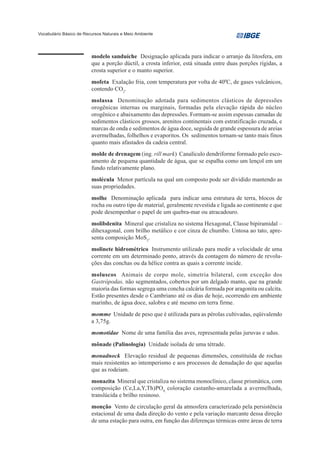 Vocabulário Básico de Recursos Naturais e Meio Ambiente




                         modelo sanduíche Designação aplicada para indicar o arranjo da litosfera, em
                         que a porção dúctil, a crosta inferior, está situada entre duas porções rígidas, a
                         crosta superior e o manto superior.
                         mofeta Exalação fria, com temperatura por volta de 400C, de gases vulcânicos,
                         contendo CO2.
                         molassa Denominação adotada para sedimentos clásticos de depressões
                         orogênicas internas ou marginais, formadas pela elevação rápida do núcleo
                         orogênico e abaixamento das depressões. Formam-se assim espessas camadas de
                         sedimentos clásticos grossos, arenitos continentais com estratificação cruzada, e
                         marcas de onda e sedimentos de água doce, seguida de grande espessura de areias
                         avermelhadas, folhelhos e evaporitos. Os sedimentos tornam-se tanto mais finos
                         quanto mais afastados da cadeia central.
                         molde de drenagem (ing. rill mark) Canalículo dendriforme formado pelo esco-
                         amento de pequena quantidade de água, que se espalha como um lençol em um
                         fundo relativamente plano.
                         molécula Menor partícula na qual um composto pode ser dividido mantendo as
                         suas propriedades.
                         molhe Denominação aplicada para indicar uma estrutura de terra, blocos de
                         rocha ou outro tipo de material, geralmente revestida e ligada ao continente e que
                         pode desempenhar o papel de um quebra-mar ou atracadouro.
                         molibdenita Mineral que cristaliza no sistema Hexagonal, Classe bipiramidal –
                         dihexagonal, com brilho metálico e cor cinza de chumbo. Untosa ao tato, apre-
                         senta composição MoS2.
                         molinete hidrométrico Instrumento utilizado para medir a velocidade de uma
                         corrente em um determinado ponto, através da contagem do número de revolu-
                         ções das conchas ou da hélice contra as quais a corrente incide.
                         moluscos Animais de corpo mole, simetria bilateral, com exceção dos
                         Gastrópodas, não segmentados, cobertos por um delgado manto, que na grande
                         maioria das formas segrega uma concha calcária formada por aragonita ou calcita.
                         Estão presentes desde o Cambriano até os dias de hoje, ocorrendo em ambiente
                         marinho, de água doce, salobra e até mesmo em terra firme.
                         momme Unidade de peso que é utilizada para as pérolas cultivadas, eqüivalendo
                         a 3,75g.
                         momotidae Nome de uma família das aves, representada pelas juruvas e udus.
                         mônade (Palinologia) Unidade isolada de uma tétrade.
                         monadnock Elevação residual de pequenas dimensões, constituída de rochas
                         mais resistentes ao intemperismo e aos processos de denudação do que aquelas
                         que as rodeiam.
                         monazita Mineral que cristaliza no sistema monoclínico, classe prismática, com
                         composição (Ce,La,Y,Th)PO4, coloração castanho-amarelada a avermelhada,
                         translúcida e brilho resinoso.
                         monção Vento de circulação geral da atmosfera caracterizado pela persistência
                         estacional de uma dada direção do vento e pela variação marcante dessa direção
                         de uma estação para outra, em função das diferenças térmicas entre áreas de terra
 