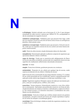 N   n (Pedologia) Símbolo utilizado com os horizontes H, A, B e C para designar
    acumulação de sódio trocável, expresso por 100Na/CTC 8%, acompanhada ou
    não de acumulação de magnésio trocável.
    nadadeiras actinopterígias Nadadeiras pares que possuem base larga, sendo
    que seu esqueleto consiste de uma série de barras (raios) ósseas ou cartilaginosas
    paralelas, relativamente curtas.
    nadadeiras crossopterígias Nadadeiras pares que possuem a forma de uma fo-
    lha, sendo que seu esqueleto consiste de um eixo central com ramos laterais dis-
    postos simetricamente.
    nadir Ponto da esfera terrestre situado diretamente abaixo do observador.
    nanoplâncton Denominação aplicada ao plâncton composta de organismos que
    apresentam diâmetro inferior a 0,005mm.
    nappe de charriage Feição que se caracteriza pelo adelgaçamento do flanco
    inverso de uma dobra recumbente, promovendo um rompimento através de uma
    superfície de cisalhamento subhorizontal, denominada carreamento.
    nascente Ver fonte
    náuplio Forma larval distinta, geralmente presente nos crustáceos.
    nebulosidade Proporção do céu coberto por qualquer tipo de nuvens, sendo
    expressa em décimos de céu coberto. Cobertura de nuvens
    neck Forma de relevo testemunho de uma antiga chaminé vulcânica. É o conduto
    de um vulcão preenchido por lava solidificada, exposto e topograficamente real-
    çado pela erosão seletiva que desgastou as rochas que constituíam o cone.
    nécton Organismos aquáticos flutuantes capazes de nadar por movimentos pró-
    prios, como por exemplo peixes, anfíbios, entre outros.
    nemertinos Vermes pequenos, bilateralmente simétricos e com cílios cobrin-
    do-os externamente. Apresentam uma probóscide extensível, em forma de tubo,
    situada dorsalmente em relação ao intestino e utilizada para a captura do alimen-
    to. Seu sistema excretor, e os elementos musculares e coordenadores são seme-
    lhantes aos dos platielmintes.
    neodarwinismo Teoria da evolução que combina seleção natural com genética
    de população, e na qual o conceito darwiniano de variação expontânea é explica-
    do em termos de mutação e recombinação gênica.
    neontologia Ramo da biologia voltada ao estudo dos organismos modernos, isto
    é, ainda viventes.
 
