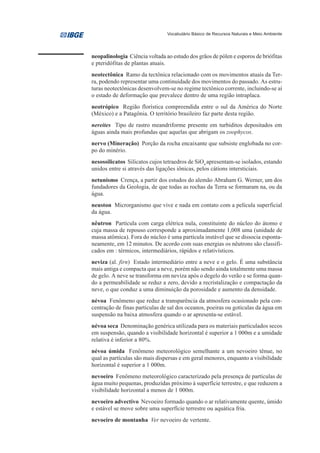 Vocabulário Básico de Recursos Naturais e Meio Ambiente




neopalinologia Ciência voltada ao estudo dos grãos de pólen e esporos de briófitas
e pteridófitas de plantas atuais.
neotectônica Ramo da tectônica relacionado com os movimentos atuais da Ter-
ra, podendo representar uma continuidade dos movimentos do passado. As estru-
turas neotectônicas desenvolvem-se no regime tectônico corrente, incluindo-se aí
o estado de deformação que prevalece dentro de uma região intraplaca.
neotrópico Região florística compreendida entre o sul da América do Norte
(México) e a Patagônia. O território brasileiro faz parte desta região.
nereites Tipo de rastro meandriforme presente em turbiditos depositados em
águas ainda mais profundas que aquelas que abrigam os zoophycos.
nervo (Mineração) Porção da rocha encaixante que subsiste englobada no cor-
po do minério.
nesossilicatos Silicatos cujos tetraedros de SiO4 apresentam-se isolados, estando
unidos entre si através das ligações iônicas, pelos cátions intersticiais.
netunismo Crença, a partir dos estudos do alemão Abraham G. Werner, um dos
fundadores da Geologia, de que todas as rochas da Terra se formaram na, ou da
água.
neuston Microrganismo que vive e nada em contato com a película superficial
da água.
nêutron Partícula com carga elétrica nula, constituinte do núcleo do átomo e
cuja massa de repouso corresponde a aproximadamente 1,008 uma (unidade de
massa atômica). Fora do núcleo é uma partícula instável que se dissocia esponta-
neamente, em 12 minutos. De acordo com suas energias os nêutrons são classifi-
cados em : térmicos, intermediários, rápidos e relativísticos.
neviza (al. firn) Estado intermediário entre a neve e o gelo. É uma substância
mais antiga e compacta que a neve, porém não sendo ainda totalmente uma massa
de gelo. A neve se transforma em neviza após o degelo do verão e se forma quan-
do a permeabilidade se reduz a zero, devido a recristalização e compactação da
neve, o que conduz a uma diminuição da porosidade e aumento da densidade.
névoa Fenômeno que reduz a transparência da atmosfera ocasionado pela con-
centração de finas partículas de sal dos oceanos, poeiras ou gotículas da água em
suspensão na baixa atmosfera quando o ar apresenta-se estável.
névoa seca Denominação genérica utilizada para os materiais particulados secos
em suspensão, quando a visibilidade horizontal é superior a 1 000m e a umidade
relativa é inferior a 80%.
névoa úmida Fenômeno meteorológico semelhante a um nevoeiro tênue, no
qual as partículas são mais dispersas e em geral menores, enquanto a visibilidade
horizontal é superior a 1 000m.
nevoeiro Fenômeno meteorológico caracterizado pela presença de partículas de
água muito pequenas, produzidas próximo à superfície terrestre, e que reduzem a
visibilidade horizontal a menos de 1 000m.
nevoeiro advectivo Nevoeiro formado quando o ar relativamente quente, úmido
e estável se move sobre uma superfície terrestre ou aquática fria.
nevoeiro de montanha Ver nevoeiro de vertente.
 