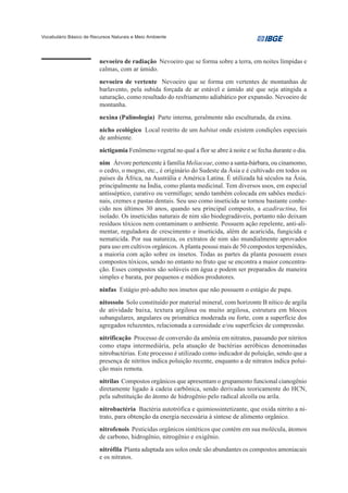Vocabulário Básico de Recursos Naturais e Meio Ambiente




                         nevoeiro de radiação Nevoeiro que se forma sobre a terra, em noites límpidas e
                         calmas, com ar úmido.
                         nevoeiro de vertente Nevoeiro que se forma em vertentes de montanhas de
                         barlavento, pela subida forçada de ar estável e úmido até que seja atingida a
                         saturação, como resultado do resfriamento adiabático por expansão. Nevoeiro de
                         montanha.
                         nexina (Palinologia) Parte interna, geralmente não esculturada, da exina.
                         nicho ecológico Local restrito de um habitat onde existem condições especiais
                         de ambiente.
                         nictigamia Fenômeno vegetal no qual a flor se abre à noite e se fecha durante o dia.
                         nim Árvore pertencente à família Meliaceae, como a santa-bárbara, ou cinamomo,
                         o cedro, o mogno, etc., é originário do Sudeste da Ásia e é cultivado em todos os
                         países da África, na Austrália e América Latina. É utilizada há séculos na Ásia,
                         principalmente na Índia, como planta medicinal. Tem diversos usos, em especial
                         antisséptico, curativo ou vermífugo; sendo também colocada em sabões medici-
                         nais, cremes e pastas dentais. Seu uso como inseticida se tornou bastante conhe-
                         cido nos últimos 30 anos, quando seu principal composto, a azadiractina, foi
                         isolado. Os inseticidas naturais de nim são biodegradáveis, portanto não deixam
                         resíduos tóxicos nem contaminam o ambiente. Possuem ação repelente, anti-ali-
                         mentar, reguladora de crescimento e inseticida, além de acaricida, fungicida e
                         nematicida. Por sua natureza, os extratos de nim são mundialmente aprovados
                         para uso em cultivos orgânicos. A planta possui mais de 50 compostos terpenóides,
                         a maioria com ação sobre os insetos. Todas as partes da planta possuem esses
                         compostos tóxicos, sendo no entanto no fruto que se encontra a maior concentra-
                         ção. Esses compostos são solúveis em água e podem ser preparados de maneira
                         simples e barata, por pequenos e médios produtores.
                         ninfas Estágio pré-adulto nos insetos que não possuem o estágio de pupa.
                         nitossolo Solo constituído por material mineral, com horizonte B nítico de argila
                         de atividade baixa, textura argilosa ou muito argilosa, estrutura em blocos
                         subangulares, angulares ou prismática moderada ou forte, com a superfície dos
                         agregados reluzentes, relacionada a cerosidade e/ou superfícies de compressão.
                         nitrificação Processo de conversão da amônia em nitratos, passando por nitritos
                         como etapa intermediária, pela atuação de bactérias aeróbicas denominadas
                         nitrobactérias. Este processo é utilizado como indicador de poluição, sendo que a
                         presença de nitritos indica poluição recente, enquanto a de nitratos indica polui-
                         ção mais remota.
                         nitrilas Compostos orgânicos que apresentam o grupamento funcional cianogênio
                         diretamente ligado à cadeia carbônica, sendo derivadas teoricamente do HCN,
                         pela substituição do átomo de hidrogênio pelo radical alcoíla ou arila.
                         nitrobactéria Bactéria autotrófica e quimiossintetizante, que oxida nitrito a ni-
                         trato, para obtenção da energia necessária à síntese de alimento orgânico.
                         nitrofenois Pesticidas orgânicos sintéticos que contém em sua molécula, átomos
                         de carbono, hidrogênio, nitrogênio e oxigênio.
                         nitrófila Planta adaptada aos solos onde são abundantes os compostos amoniacais
                         e os nitratos.
 