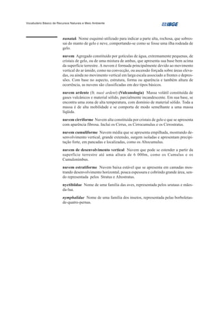 Vocabulário Básico de Recursos Naturais e Meio Ambiente




                         nunatak Nome esquimó utilizado para indicar a parte alta, rochosa, que sobres-
                         sai do manto de gelo e neve, comportando-se como se fosse uma ilha rodeada de
                         gelo.
                         nuvem Agregado constituído por gotículas de água, extremamente pequenas, de
                         cristais de gelo, ou de uma mistura de ambas, que apresenta sua base bem acima
                         da superfície terrestre. A nuvem é formada principalmente devido ao movimento
                         vertical do ar úmido, como na convecção, ou ascensão forçada sobre áreas eleva-
                         das, ou ainda no movimento vertical em larga escala associado a frentes e depres-
                         sões. Com base no aspecto, estrutura, forma ou aparência e também altura de
                         ocorrência, as nuvens são classificadas em dez tipos básicos.
                         nuvem ardente (fr. nueé ardent) (Vulcanologia) Massa volátil constituída de
                         gases vulcânicos e material sólido, parcialmente incandescente. Em sua base, se
                         encontra uma zona de alta temperatura, com domínio de material sólido. Toda a
                         massa é de alta mobilidade e se comporta de modo semelhante a uma massa
                         líqüida.
                         nuvem cirriforme Nuvem alta constituída por cristais de gelo e que se apresenta
                         com aparência fibrosa. Inclui os Cirrus, os Cirrocumulus e os Cirrostratus.
                         nuvem cumuliforme Nuvem média que se apresenta empilhada, mostrando de-
                         senvolvimento vertical, grande extensão, surgem isoladas e apresentam precipi-
                         tação forte, em pancadas e localizadas, como os Altocumulus.
                         nuvem de desenvolvimento vertical Nuvem que pode se estender a partir da
                         superfície terrestre até uma altura de 6 000m, como os Cumulus e os
                         Cumulonimbus.
                         nuvem estratiforme Nuvem baixa estável que se apresenta em camadas mos-
                         trando desenvolvimento horizontal, pouca espessura e cobrindo grande área, sen-
                         do representada pelos Stratus e Altostratus.
                         nyctibiidae Nome de uma família das aves, representada pelos urutaus e mães-
                         da-lua.
                         nymphalidae Nome de uma família dos insetos, representada pelas borboletas-
                         de-quatro-pernas.
 