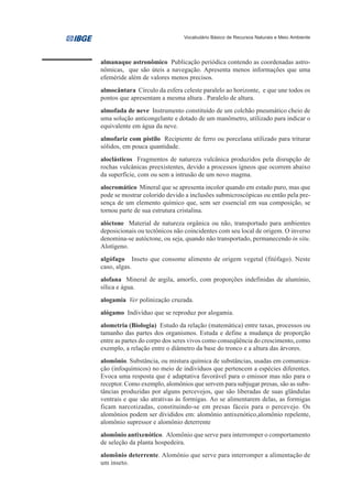 Vocabulário Básico de Recursos Naturais e Meio Ambiente




almanaque astronômico Publicação periódica contendo as coordenadas astro-
nômicas, que são úteis a navegação. Apresenta menos informações que uma
efeméride além de valores menos precisos.
almocântara Círculo da esfera celeste paralelo ao horizonte, e que une todos os
pontos que apresentam a mesma altura . Paralelo de altura.
almofada de neve Instrumento constituído de um colchão pneumático cheio de
uma solução anticongelante e dotado de um manômetro, utilizado para indicar o
equivalente em água da neve.
almofariz com pistilo Recipiente de ferro ou porcelana utilizado para triturar
sólidos, em pouca quantidade.
aloclásticos Fragmentos de natureza vulcânica produzidos pela disrupção de
rochas vulcânicas preexistentes, devido a processos ígneos que ocorrem abaixo
da superfície, com ou sem a intrusão de um novo magma.
alocromático Mineral que se apresenta incolor quando em estado puro, mas que
pode se mostrar colorido devido a inclusões submicroscópicas ou então pela pre-
sença de um elemento químico que, sem ser essencial em sua composição, se
tornou parte de sua estrutura cristalina.
alóctone Material de natureza orgânica ou não, transportado para ambientes
deposicionais ou tectônicos não coincidentes com seu local de origem. O inverso
denomina-se autóctone, ou seja, quando não transportado, permanecendo in situ.
Alotígeno.
algófago Inseto que consome alimento de origem vegetal (fitófago). Neste
caso, algas.
alofana Mineral de argila, amorfo, com proporções indefinidas de alumínio,
sílica e água.
alogamia Ver polinização cruzada.
alógamo Indivíduo que se reproduz por alogamia.
alometria (Biologia) Estudo da relação (matemática) entre taxas, processos ou
tamanho das partes dos organismos. Estuda e define a mudança de proporção
entre as partes do corpo dos seres vivos como conseqüência do crescimento, como
exemplo, a relação entre o diâmetro da base do tronco e a altura das árvores.
alomônio. Substância, ou mistura química de substâncias, usadas em comunica-
ção (infoquímicos) no meio de indivíduos que pertencem a espécies diferentes.
Evoca uma resposta que é adaptativa favorável para o emissor mas não para o
receptor. Como exemplo, alomônios que servem para subjugar presas, são as subs-
tâncias produzidas por alguns percevejos, que são liberadas de suas glândulas
ventrais e que são atrativas às formigas. Ao se alimentarem delas, as formigas
ficam narcotizadas, constituindo-se em presas fáceis para o percevejo. Os
alomônios podem ser divididos em: alomônio antixenótico,alomônio repelente,
alomônio supressor e alomônio deterrente
alomônio antixenótico. Alomônio que serve para interromper o comportamento
de seleção da planta hospedeira.
alomônio deterrente. Alomônio que serve para interromper a alimentação de
um inseto.
 