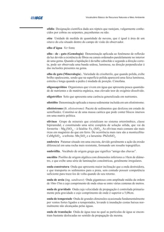 Vocabulário Básico de Recursos Naturais e Meio Ambiente




ofídio Designação científica dada aos répteis que rastejam, vulgarmente conhe-
cidos por cobras ou serpentes, peçonhentas ou não.
okta Unidade de medida de quantidade de nuvens, que é igual à área de um
oitavo do céu situado dentro do campo de visão do observador.
olho d’água Ver fonte
olho - de - gato (Gemologia) Denominação aplicada ao fenômeno de reflexão
da luz devido a existência de fibras ou canais ordenados paralelamente no interior
de uma gema. Quando a lapidação é do talhe cabochão e segundo a direção corre-
ta, pode ser observada uma banda sedosa, luminosa, na direção perpendicular à
das inclusões presentes na gema.
olho de gato (Mineralogia).. Variedade de crisoberilo, que quando polida, exibe
brilho opalescente, sendo que na superfície polida aparecerá uma faixa luminosa,
estreita e longa quando a pedra é mudada de posição. Cimofana.
oligossapróbios Organismos que vivem em água que apresenta pouca quantida-
de de nutrientes e de matéria orgânica, mas elevado teor de oxigênio dissolvido.
oligotrófico Solo que apresenta uma carência generalizada em nutrientes.
olistólito Denominação aplicada a massa sedimentar incluída em um olistóstromo.
olistóstromo (fr. olistostrome) Pacote de sedimentos que deslizou em estado de
semifluidez. Constitui-se de uma massa caótica que pode conter blocos imersos
em uma matriz pelítica.
olivinas Grupo de minerais que cristalizam no sistema ortorrômbico, classe
bipiramidal, e constituindo uma série completa de solução sólida, que vai da
forsterita – Mg2(SiO4) – à faialita- Fe2 (SiO4). As olivinas mais comuns são mais
ricas em magnésio do que em ferro. De ocorrência mais rara são a monticellita-
CaMgSiO4, a tefroita- Mn2SiO4 e a larsenita- PbZnSiO4.
ombreira Patamar situado em uma encosta, devido geralmente a ação da erosão
diferencial em uma rocha mais resistente, formando um ressalto topográfico.
ombrófila.. Vocábulo de origem grega que significa “amigo das chuvas”.
oncólito Pisólito de origem algálica com dimensões inferiores a 10cm de diâme-
tro, e que exibe uma série de laminações concêntricas, geralmente irregulares.
onda construtora Onda que apresenta maior inclinação que a onda destruidora,
e que transporta os sedimentos para a praia, sem contudo possuir competência
suficiente para traze-los de volta quando do seu retorno.
onda de areia (ing. sandwave) Onda gigantesca com amplitude média da ordem
de 10m-15m e cujo comprimento de onda situa-se entre várias centenas de metros.
onda de gravidade Onda cuja velocidade de propagação é controlada primaria-
mente pela gravidade e cujo comprimento de onde é superior a 5,08cm.
onda de tempestade Onda de grandes dimensões ocasionada fundamentalmente
por ventos fortes ligados a tempestades, levando à inundação costas baixas nor-
malmente não alcançadas pelas águas.
onda de translação Onda de água rasa na qual as partículas de água se encon-
tram bastante deslocadas no sentido da propagação da mesma.
 