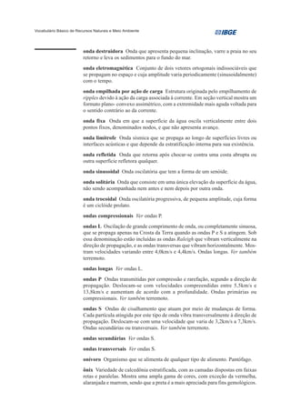 Vocabulário Básico de Recursos Naturais e Meio Ambiente




                         onda destruidora Onda que apresenta pequena inclinação, varre a praia no seu
                         retorno e leva os sedimentos para o fundo do mar.
                         onda eletromagnética Conjunto de dois vetores ortogonais indissociáveis que
                         se propagam no espaço e cuja amplitude varia periodicamente (sinusoidalmente)
                         com o tempo.
                         onda empilhada por ação de carga Estrutura originada pelo empilhamento de
                         ripples devido à ação da carga associada à corrente. Em seção vertical mostra um
                         formato plano- convexo assimétrico, com a extremidade mais aguda voltada para
                         o sentido contrário ao da corrente.
                         onda fixa Onda em que a superfície da água oscila verticalmente entre dois
                         pontos fixos, denominados nodos, e que não apresenta avanço.
                         onda limítrofe Onda sísmica que se propaga ao longo de superfícies livres ou
                         interfaces acústicas e que depende da estratificação interna para sua existência.
                         onda refletida Onda que retorna após chocar-se contra uma costa abrupta ou
                         outra superfície refletora qualquer.
                         onda sinusoidal Onda oscilatória que tem a forma de um senóide.
                         onda solitária Onda que consiste em uma única elevação da superfície da água,
                         não sendo acompanhada nem antes e nem depois por outra onda.
                         onda trocoidal Onda oscilatória progressiva, de pequena amplitude, cuja forma
                         é um ciclóide prolato.
                         ondas compressionais Ver ondas P.
                         ondas L Oscilação de grande comprimento de onda, ou completamente sinuosa,
                         que se propaga apenas na Crosta da Terra quando as ondas P e S a atingem. Sob
                         essa denominação estão incluídas as ondas Raleigh que vibram verticalmente na
                         direção de propagação, e as ondas transversas que vibram horizontalmente. Mos-
                         tram velocidades variando entre 4,0km/s e 4,4km/s. Ondas longas. Ver também
                         terremoto.
                         ondas longas Ver ondas L.
                         ondas P Ondas transmitidas por compressão e rarefação, segundo a direção de
                         propagação. Deslocam-se com velocidades compreendidas entre 5,5km/s e
                         13,8km/s e aumentam de acordo com a profundidade. Ondas primárias ou
                         compressionais. Ver também terremoto.
                         ondas S Ondas de cisalhamento que atuam por meio de mudanças de forma.
                         Cada partícula atingida por este tipo de onda vibra transversalmente à direção de
                         propagação. Deslocam-se com uma velocidade que varia de 3,2km/s a 7,3km/s.
                         Ondas secundárias ou transversais. Ver também terremoto.
                         ondas secundárias Ver ondas S.
                         ondas transversais Ver ondas S.
                         onívoro Organismo que se alimenta de qualquer tipo de alimento. Pantófago.
                         ônix Variedade de calcedônia estratificada, com as camadas dispostas em faixas
                         retas e paralelas. Mostra uma ampla gama de cores, com exceção da vermelha,
                         alaranjada e marrom, sendo que a preta é a mais apreciada para fins gemológicos.
 