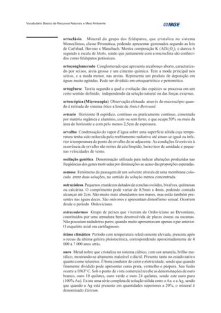Vocabulário Básico de Recursos Naturais e Meio Ambiente




                         ortoclásio Mineral do grupo dos feldspatos, que cristaliza no sistema
                         Monoclínico, classe Prismática, podendo apresentar geminados segundo as leis
                         de Carlsbad, Baveno e Manebach. Mostra composição K (AlSi3O8), e dureza 6
                         segundo a escala de Mohs, sendo que juntamente com a microclina são conheci-
                         dos como feldspatos potássicos.
                         ortoconglomerado Conglomerado que apresenta arcabouço aberto, caracteriza-
                         do por seixos, areia grossa e um cimento químico. Tem a moda principal nos
                         seixos, e a moda menor, nas areias. Representa um produto de deposição em
                         águas muito agitadas. Pode ser dividido em ortoquartzítico e petromítico.
                         ortogênese Teoria segundo a qual e evolução das espécies se processa em um
                         certo sentido definido, independendo da seleção natural ou das forças externas.
                         ortoscópica (Microscopia) Observação efetuada através do microscópio quan-
                         do é retirada do sistema ótico a lente de Amici-Bertrand.
                         ortstein Horizonte B espódico, contínuo ou praticamente contínuo, cimentado
                         por matéria orgânica e alumínio, com ou sem ferro, e que ocupa 50% ou mais da
                         área do horizonte e com pelo menos 2,5cm de espessura.
                         orvalho Condensação do vapor d’água sobre uma superfície sólida cuja tempe-
                         ratura tenha sido reduzida pelo resfriamento radiativo até situar-se igual ou infe-
                         rior à temperatura do ponto de orvalho do ar adjacente. As condições favoráveis à
                         ocorrência de orvalho são noites de céu límpido, baixo teor de umidade e peque-
                         nas velocidades de vento.
                         oscilação genética Denominação utilizada para indicar alterações produzidas nas
                         freqüências dos genes motivadas por diminuições ao acaso das proporções esperadas.
                         osmose Fenômeno da passagem de um solvente através de uma membrana colo-
                         cada entre duas soluções, no sentido da solução menos concentrada.
                         ostracódeos Pequenos crustáceos dotados de conchas ovóides, bivalves, quitinosas
                         ou calcárias. O comprimento pode variar de 0,5mm a 4mm, podendo contudo
                         alcançar até 2cm. São muito mais abundantes nos mares, mas estão também pre-
                         sentes nas águas doces. São onívoros e apresentam dimorfismo sexual. Ocorrem
                         desde o período Ordoviciano.
                         ostracodermos Grupo de peixes que viveram do Ordoviciano ao Devoniano,
                         constituídos por uma armadura bem desenvolvida de placas ósseas ou escamas.
                         Não possuíam nadadeiras pares; quando muito apresentavam apenas o par anterior.
                         O esqueleto axial era cartilaginoso.
                         ótimo climático Período com temperatura relativamente elevada, presente após
                         o recuo da última geleira pleistocênica, correspondendo aproximadamente de 4
                         000 a 7 000 anos atrás.
                         ouro Metal nobre que cristaliza no sistema cúbico, com cor amarela, brilho me-
                         tálico, mostrando-se altamente maleável e dúctil. Presente tanto no estado nativo
                         quanto como teluretos. É bom condutor de calor e eletricidade, sendo que quando
                         finamente dividido pode apresentar cores prata, vermelho e púrpura. Sua fusão
                         ocorre a 10630 C. Sob o ponto de vista comercial recebe as denominações de ouro
                         branco, ouro 18 quilates, ouro verde e ouro 24 quilates, sendo este ouro puro
                         (100% Au). Existe uma série completa de solução sólida entre o Au e a Ag, sendo
                         que quando a Ag está presente em quantidades superiores a 20%, o mineral é
                         denominado Eletrum.
 