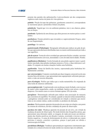 Vocabulário Básico de Recursos Naturais e Meio Ambiente




ponente das paredes dos palinomorfos é provavelmente um dos componentes
orgânicos mais inertes do ponto de vista químico.
palmito Porção do topo das palmeiras, geralmente comestível, correspondente
ao meristema apical e primórdios foliares da planta.
paludícola Vegetal que vive em ambiente paludoso, isto é, nos charcos, pânta-
nos ou brejos.
pandemia Epidemia de uma doença que afeta pessoas em muitos países e conti-
nentes.
panthalassa Oceano primitivo que circundava o supercontinente Pangea, antes
da sua fragmentação.
pantófago Ver onívoro.
pantotremado (Palinologia) Designação utilizada para indicar um grão de pó-
len que apresenta aberturas distribuídas mais ou menos uniformemente por toda a
sua superfície.
pão de açucar Forma de relevo residual que apresenta feições variadas, encostas
predominantemente convexas, desnudadas e com elevadas declividades. Pontão.
papilionácea (Botânica) Corola formada de uma pétala superior maior e geral-
mente maculada, duas pétalas medianas menores e livres, e duas inferiores e sol-
dadas. O conjunto em muitas situações lembra uma borboleta.
papilionidae Nome da família dos insetos, representada pelas borboletas bri-
lhantemente coloridas.
par estereoscópico Conjunto constituído por duas imagens consecutivas de uma
mesma faixa do terreno, e que apresentam uma superposição suficiente para per-
mitir a visão em terceira dimensão.
para (Geologia) Prefixo que indica que a rocha metamórfica foi originada de
uma rocha de natureza sedimentar.
paraconglomerado Conglomerado com arcabouço muito fechado, com excesso
de matriz sobre megaclastos, sendo, na realidade, lamitos com seixos e calhaus
dispersos. Em muitos casos os seixos formam apenas 10% da rocha.
paragênese Denominação utilizada para indicar uma associação de minerais
que coexistem em equilíbrio. No entanto, quando se trata de rochas metamórficas,
a paragênese somente pode ser considerada em relação a minerais que encon-
tram-se em contato mútuo, sendo excluídos os produtos de alteração.
paralaxe Deslocamento aparente da posição de um corpo em relação a um ponto
ou sistema de referência, devido a mudança do ponto de observação.
paralaxe de radar Mudança aparente de posição de um alvo, em virtude da
mudança do ponto de observação. De modo distinto das fotografias aéreas, que
apresentam uma distorção radial, as imagens de radar provocam um desloca-
mento das feições positivas em direção à antena, ocorrendo o inverso com as
feições negativas. A soma do deslocamento de relevo, evidenciada nos canais
próximo e remoto, constitui a paralaxe, graças à qual pode ser obtida a
estereoscopia de Radar.
paralelismo (Biologia) Tendência apresentada por organismos estreitamente apa-
rentados de se desenvolverem de modo similar nos mesmos tipos de ambiente.
 