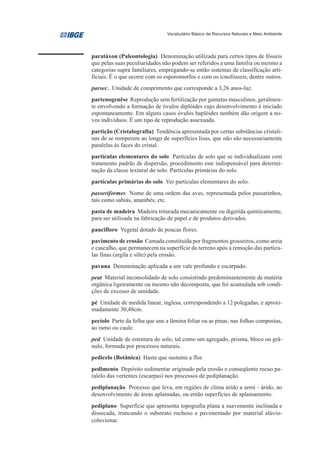 Vocabulário Básico de Recursos Naturais e Meio Ambiente




paratáxon (Paleontologia) Denominação utilizada para certos tipos de fósseis
que pelas suas peculiaridades não podem ser referidos a uma família ou mesmo a
categorias supra familiares, empregando-se então sistemas de classificação arti-
ficiais. É o que ocorre com os esporomorfos e com os icnofósseis, dentre outros.
parsec.. Unidade de comprimento que corresponde a 3,26 anos-luz.
partenogenêse Reprodução sem fertilização por gametas masculinos, geralmen-
te envolvendo a formação de óvulos diplóides cujo desenvolvimento é iniciado
espontaneamente. Em alguns casos óvulos haplóides também dão origem a no-
vos indivíduos. É um tipo de reprodução assexuada.
partição (Cristalografia) Tendência apresentada por certas substâncias cristali-
nas de se romperem ao longo de superfícies lisas, que não são necessariamente
paralelas às faces do cristal.
partículas elementares do solo Partículas de solo que se individualizam com
tratamento padrão de dispersão, procedimento este indispensável para determi-
nação da classe textural do solo. Partículas primárias do solo.
partículas primárias do solo Ver partículas elementares do solo.
passeriformes Nome de uma ordem das aves, representada pelos passarinhos,
tais como sabiás, anambés, etc.
pasta de madeira Madeira triturada mecanicamente ou digerida quimicamente,
para ser utilizada na fabricação de papel e de produtos derivados.
paucifloro Vegetal dotado de poucas flores.
pavimento de erosão Camada constituída por fragmentos grosseiros, como areia
e cascalho, que permanecem na superfície do terreno após a remoção das partícu-
las finas (argila e silte) pela erosão.
pavuna Denominação aplicada a um vale profundo e escarpado.
peat Material inconsolidado de solo consistindo predominantemente de matéria
orgânica ligeiramente ou mesmo não decomposta, que foi acumulada sob condi-
ções de excesso de umidade.
pé Unidade de medida linear, inglesa, correspondendo a 12 polegadas, e aproxi-
madamente 30,48cm.
pecíolo Parte da folha que une a lâmina foliar ou as pinas, nas folhas compostas,
ao ramo ou caule.
ped Unidade de estrutura do solo, tal como um agregado, prisma, bloco ou grâ-
nulo, formada por processos naturais.
pedicelo (Botânica) Haste que sustenta a flor.
pedimento Depósito sedimentar originado pela erosão e conseqüente recuo pa-
ralelo das vertentes (escarpas) nos processos de pediplanação.
pediplanação Processo que leva, em regiões de clima árido a semi - árido, ao
desenvolvimento de áreas aplainadas, ou então superfícies de aplainamento.
pediplano Superfície que apresenta topografia plana a suavemente inclinada e
dissecada, truncando o substrato rochoso e pavimentado por material alúvio-
coluvionar.
 