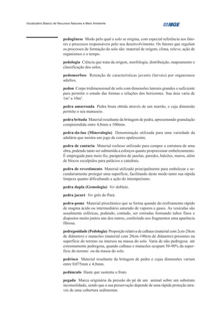 Vocabulário Básico de Recursos Naturais e Meio Ambiente




                         pedogênese Modo pelo qual o solo se origina, com especial referência aos fato-
                         res e processos responsáveis pelo seu desenvolvimento. Os fatores que regulam
                         os processos de formação do solo são: material de origem, clima, relevo, ação de
                         organismos e o tempo.
                         pedologia Ciência que trata da origem, morfologia, distribuição, mapeamento e
                         classificação dos solos.
                         pedomorfose Retenção de características juvenis (larvais) por organismos
                         adultos.
                         pedon Corpo tridimensional de solo com dimensões laterais grandes o suficiente
                         para permitir o estudo das formas e relações dos horizontes. Sua área varia de
                         1m2 a 10m2.
                         pedra amarroada Pedra bruta obtida através de um marrão, e cuja dimensão
                         permite o seu manuseio.
                         pedra britada Material resultante da britagem de pedra, apresentando granulação
                         compreendida entre 4,8mm a 100mm.
                         pedra-da-lua (Mineralogia) Denominação utilizada para uma variedade da
                         adulária que mostra um jogo de cores opalescente.
                         pedra de cantaria Material rochoso utilizado para compor a estrutura de uma
                         obra, podendo tanto ser submetida a esforços quanto proporcionar embelezamento.
                         É empregada para meio fio, parapeitos de janelas, paredes, balcões, muros, além
                         de blocos esculpidos para palácios e catedrais.
                         pedra de revestimento Material utilizado principalmente para embelezar e se-
                         cundariamente proteger uma superfície, facilitando deste modo tanto sua rápida
                         limpeza quanto dificultando a ação do intemperismo.
                         pedra dupla (Gemologia) Ver doblete.
                         pedra jacaré Ver grês do Pará.
                         pedra-pome Material piroclástico que se forma quando do resfriamento rápido
                         de magma ácido ou intermediário saturado de vapores e gases. As vesículas são
                         usualmente esféricas, podendo, contudo, ser estiradas formando tubos finos e
                         dispostos muito juntos uns dos outros, conferindo aos fragmentos uma aparência
                         fibrosa.
                         pedregosidade (Pedologia) Proporção relativa de calhaus (material com 2cm-20cm
                         de diâmetro) e matacões (material com 20cm-100cm de diâmetro) presentes na
                         superfície do terreno ou imersos na massa do solo. Varia de não pedregosa até
                         extremamente pedregosa, quando calhaus e matacões ocupam 50-90% da super-
                         fície do terreno ou da massa do solo.
                         pedrisco Material resultante da britagem de pedra e cujas dimensões variam
                         entre 0,075mm e 4,8mm.
                         pedúnculo Haste que sustenta o fruto.
                         pegada Marca originária da pressão do pé de um animal sobre um substrato
                         inconsolidado, sendo que a sua preservação depende de uma rápida proteção atra-
                         vés de uma cobertura sedimentar.
 