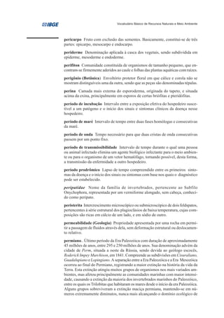 Vocabulário Básico de Recursos Naturais e Meio Ambiente




pericarpo Fruto com exclusão das sementes. Basicamente, constitui-se de três
partes: epicarpo, mesocarpo e endocarpo.
periderme Denominação aplicada à casca dos vegetais, sendo subdividida em
epiderme, mesoderme e endoderme.
perifiton Comunidade constituída de organismos de tamanho pequeno, que en-
contram-se firmemente aderidos ao caule e folhas das plantas aquáticas com raízes.
perigônio (Botânica) Envoltório protetor floral em que cálice e corola não se
mostram distinguíveis uma da outra, sendo que as peças são denominadas tépalas.
perina Camada mais externa do esporoderma, originada do tapeto, e situada
acima da exina, principalmente em esporos de certas briófitas e pteridófitas.
período de incubação Intervalo entre a exposição efetiva do hospedeiro susce-
tível a um patógeno e o início dos sinais e sintomas clínicos da doença nesse
hospedeiro.
período de maré Intervalo de tempo entre duas fases homólogas e consecutivas
da maré.
período de onda Tempo necessário para que duas cristas de onda consecutivas
passem por um ponto fixo.
período de transmissibilidade Intervalo de tempo durante o qual uma pessoa
ou animal infectado elimina um agente biológico infectante para o meio ambien-
te ou para o organismo de um vetor hematófago, tornando possível, desta forma,
a transmissão da enfermidade a outro hospedeiro.
período prodrômico Lapso de tempo compreendido entre os primeiros sinto-
mas da doença e o início dos sinais ou sintomas com base nos quais o diagnóstico
pode ser estabelecido.
peripatidae Nome da família de invertebrados, pertencente ao Subfilo
Onychophora, representada por um vermiforme alongado, sem cabeça, conheci-
do como peripato.
peristerita Intercrescimento microscópico ou submicroscópico de dois feldspatos,
pertencentes à série estrutural dos plagioclásios de baixa temperatura, cujas com-
posições são ricas em cálcio de um lado, e em sódio de outro.
permeabilidade (Geologia) Propriedade apresentada por uma rocha em permi-
tir a passagem de fluidos através dela, sem deformação estrutural ou deslocamen-
to relativo.
permiano.. Último período da Era Paleozóica com duração de aproximadamente
45 milhões de anos, entre 295 e 250 milhões de anos. Sua denominação advém da
cidade de Perm, situada a oeste da Rússia, sendo devida ao geólogo escocês,
Roderick Impey Murchison, em 1841. Compreende as subdivisões em Cisuraliano,
Guadalupiano e Lopingiano. A separação entre a Era Paleozóica e a Era Mesozóica
ocorreu ao final do Permiano, registrando a maior extinção na história da vida da
Terra. Esta extinção atingiu muitos grupos de organismos nos mais variados am-
bientes, mas afetou principalmente as comunidades marinhas com maior intensi-
dade, causando a extinção da maioria dos invertebrados marinhos do Paleozóico,
entre os quais os Trilobitas que habitaram os mares desde o início da era Paleozóica.
Alguns grupos sobreviveram a extinção maciça permiana, mantendo-se em nú-
meros extremamente diminutos, nunca mais alcançando o domínio ecológico de
 