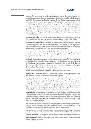 Vocabulário Básico de Recursos Naturais e Meio Ambiente




                         outrora. Na terra, uma extinção relativamente menor dos diapsídeos e dos
                         sinapsídeos mudou o domínio das espécies, dando origem no Período Triássico a
                         idade dos dinossauros. As florestas gigantes de pteridófitas cederam espaço defi-
                         nitivamente às florestas de gimnospermas. As coníferas modernas aparecem pri-
                         meiro no registro fóssil do Permiano. A geografia global da época indica que o
                         movimento das placas tectônicas tinha produzido o supercontinente conhecido
                         como Pangea (somente a Ásia estava separada). A maior parte da superfície da
                         Terra era ocupada por um único oceano conhecido como Panthalassa, e um mar
                         menor à leste do Pangea, conhecido como Tethys. Existem indicações de que o
                         clima da Terra mudou.
                         permineralização Processo através do qual ocorre o preenchimento, por subs-
                         tâncias minerais, dos poros de conchas, ossos ou outras porções dos fósseis.
                         permineralização celular Variedade de permineralização em que uma substân-
                         cia mineral penetra nos interstícios dos tecidos e nas células de um organismo,
                         sendo que os minerais mais comuns nesse processo são a sílica e os carbonatos.
                         As madeiras ditas petrificadas são o resultado desse processo.
                         pesquisa mineral Conjunto de trabalhos coordenados, necessários para a desco-
                         berta de uma jazida, sua avaliação e determinação da sua viabilidade econômica.
                         Compreende os trabalhos de prospecção.
                         pesticida Agente químico empregado no controle de pragas. Na classificação de
                         pesticidas estão incluídos: inseticidas para eliminação de insetos perigosos;
                         herbicidas para controle de ervas daninhas; fungicidas para o controle de doenças
                         das plantas; rodencidas para exterminar ratos e camundongos; germicidas para
                         desinfecção e algecidas para controle de algas.
                         pétala Denominação aplicada a cada peça da corola de uma flor.
                         petrografia Descrição sistemática das rochas com base nas observações de cam-
                         po, amostras de mão, e em lâminas ou seções delgadas
                         petróleo Substância natural encontrada na crosta terrestre, especialmente em
                         camadas sedimentares sob as formas líqüida, gasosa ou sólida, com cores diver-
                         sas, podendo chegar até o preto, sendo contudo a mais comum, a verde oliva
                         escura. Representa uma complexa mistura de hidrocarbonetos com pequenas quan-
                         tidades de outras substâncias (compostos heteroatômicos) e que fornece através
                         da destilação: gasolina, nafta, querosene, asfalto, dentre outros.
                         petroplintita Material proveniente da plintita, que devido a atuação de repetidos
                         ciclos de umedecimento e secagem sofre consolidação de forma irreversível, ori-
                         ginando concreções ferruginosas de dimensões e formas variadas, individualiza-
                         das ou em aglomerados, podendo até mesmo configurar camadas maciças, contí-
                         nuas, de espessura variável.
                         pH Parâmetro químico que indica a concentração de íons de hidrogênio em uma
                         solução aquosa; variando de 0 a 14, sendo 7 o neutro. Valores abaixo de 7, indi-
                         cam uma solução ácida (corrosiva) e acima, básica (incrustante).
                         phaethontidae Nome de uma família das aves, representada pelos rabos-de-palha.
                         phoenicopteridae Nome de uma família das aves, representada pelos flamingos.
                         phyllostomidae Nome de uma família dos mamíferos voadores, representada por
                         alguns tipos de morcegos.
 