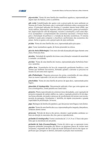Vocabulário Básico de Recursos Naturais e Meio Ambiente




physeteridae Nome de uma família dos mamíferos aquáticos, representada por
alguns tipos de baleias, como a cachalote.
pib verde Contabilização dos gastos com a preservação do meio ambiente no
Sistema de Contas Nacionais, que é a principal referência sobre a economia dos
países. O principal indicador do Sistema é o produto interno bruto (PIB), que
inclui salários, importações, impostos, déficit orçamentário, gastos governamen-
tais, depreciação do valor de máquinas, veículos e construções, e tem como obje-
tivos acompanhar o comportamento das economias nacionais e fornecer bases
para a formulação de políticas e a tomada de decisões econômicas. O sistema
também é usado para comparar e classificar a performance das economias dos
países. Inclui os gastos com a preservação do meio ambiente.
picidae Nome de uma família das aves, representada pelos pica-paus.
pico Cume montanhoso agudo, de forma piramidal ou cônica.
pico de cheia (Hidrologia) Cota mais elevada alcançada pela água durante uma
cheia. Ponta de cheia.
picotita.. Variedade de espinélio de cromo com coloração variando de amarelada
a castanho -esverdeada.
pieridae Nome de uma família dos insetos, representada pelas borboletas bran-
cas e amarelas.
pillow lava Acumulações de lava de composição geralmente basáltica e com
formas que lembram travesseiros, formadas quando o derrame se processa no
oceano ou em outro meio aquoso.
pilo (Palinologia) Pequenos processos da sexina, constituídos de uma cabeça
mais ou menos espessada e de um colo semelhante a um bastão.
pimelodidae Nome de uma família de peixes de água doce, representada pelos
bagres.
pinacóide (Cristalografia) Denominação aplicada à face que corta apenas um
eixo cristalográfico, sendo paralela aos outros dois.
pioneira Planta especializada em colonizar áreas desnudadas, com vegetação de
primeira ocupação de caráter edáfico ou, onde a vegetação primitiva foi de algu-
ma forma alterada, iniciando o processo de recobrimento do terreno com recom-
posição da paisagem. Geralmente é heliófila, de rápido crescimento e grande
capacidade de proliferação. Invasora.
pipa Batráquio da família dos pipídeos, que não possui nem língua e nem dentes.
pipridae Nome de uma família das aves, representada pelos tangarás, dançadores,
rendeiras dentre outras.
piracema Período de desova dos peixes, durante o qual grandes cardumes so-
bem em direção às nascentes dos rios, para se reproduzirem.
pirâmide (Cristalografia) Forma constituída de 3, 4, 6, 8 ou 12 faces não para-
lelas que se encontram em um ponto.
pirâmide de fada (Geomorfologia) Forma de relevo que se apresenta como
pequenas pirâmides protegidas por blocos ou pequenas placas de rochas mais
resistentes, originadas devido à ação da erosão diferencial através das águas su-
perficiais que carregam os detritos, deixando as porções mais resistentes.
 