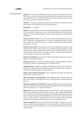 Vocabulário Básico de Recursos Naturais e Meio Ambiente




planalto Termo geral utilizado para designar regiões da superfície terrestre de
relevo suave, porém de altitude relativamente mais elevada, podendo ou não ser
contornada por relevos mais rebaixados, apresentando contudo sempre em um
dos lados, um desnível altimétrico abrupto.
plâncton.. Conjunto de organismos aquáticos que flutuam na superfície ao sabor
das correntes. Em sua maioria são seres microscópicos.
planetóide Ver asteróide.
planície Termo genérico referente a qualquer área plana ou suavemente ondula-
da de dimensões variadas que ocorre mais freqüentemente em áreas de baixa
altitude, e onde são predominantes os processos de deposição e acumulação de
sedimentos.
planície aluvial Porção do vale do rio que é coberta pela água durante os perío-
dos de inundação, correspondendo, em verdade, ao chamado leito maior. O mes-
mo é coberto por sedimentos aluviais, os quais no decorrer do tempo geológico
dão lugar aos terraços.
planície de intermaré Área aplainada, com suave mergulho em direção ao mar,
dissecada por canais de maré e tidal crecks, podendo ocorrer associada a outros
sistemas como estuários, lagunas, baías, deltas, atrás de ilhas barreiras ou outras
barras arenosas. Desenvolve-se em regiões costeiras, em áreas onde dominam os
ciclos de maré e a energia das ondas é baixa.
planície de inundação Área aluvial, relativamente plana, adjacente ao canal e
sujeita a inundações periódicas.
planície de maré (ing. tidal flat) Área baixa, plana, situada ao longo da costa ou
em estuários e baías, constantemente sob o efeito das marés.
planície deltáica Superfície subhorizontal adjacente à desembocadura da cor-
rente fluvial. Abrange a parte subaérea da estrutura deltáica onde, em geral, a
corrente principal se subdivide em distributários.
plano axial (Geologia Estrutural) Plano imaginário que divide uma dobra da
maneira mais simétrica possível.
plano de simetria (Cristalografia) Plano imaginário que ao passar através de
um cristal divide-o em metades simétricas, cada uma sendo a imagem especular
da outra.
plano do geminado (Cristalografia) Plano perpendicular ao eixo do geminado,
sendo que o plano ao longo do qual as partes do geminado se unem é denominado
plano de composição. Ver também geminados.
planossolo Solo mineral imperfeitamente ou mal drenado, com horizonte super-
ficial ou subsuperficial eluvial, de textura mais leve, que contrasta abruptamente
com o horizonte B imediatamente subjacente, adensado, geralmente de acentua-
da concentração de argila, permeabilidade lenta ou muito lenta, constituindo, por
vezes, um horizonte pã, responsável por deter um lençol d’água sobreposto
(suspenso), de existência periódica e presença variável durante o ano.
planta aclimatada Planta que, introduzida em uma área, se adapta ao novo cli-
ma ou ambiente, podendo perpetuar-se na comunidade sem necessitar de trata-
mento. Trata-se de uma planta exótica que se torna subespontânea no local onde
foi introduzida.
 