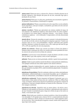 Vocabulário Básico de Recursos Naturais e Meio Ambiente




                         planta anual Planta que nasce, se desenvolve, floresce e frutifica durante um só
                         período vegetativo, cuja duração não passa de um ano, morrendo logo após a
                         produção de seus frutos.
                         planta bianual Planta que vive dois anos, geralmente com crescimento vegetativo
                         no primeiro e florescimento e frutificação no segundo.
                         plantas indicadoras Plantas características de solos específicos ou de condições
                         locais específicas, como por exemplo, a carnaubeira, que indica um solo com teor
                         elevado de sódio.
                         plantas vasculares Plantas que apresentam um sistema condutor de água, de
                         sais minerais e de substâncias orgânicas, bem desenvolvido. Os vários conduto-
                         res dividem-se em xilema (água e nutrientes minerais – seiva bruta) e floema
                         (substâncias orgânicas – seiva elaborada). Compreendem a divisão denominada
                         tracheophyta.
                         plantio direto Sistema de semeadura, no qual a semente é colocada diretamente
                         no solo não revolvido, através da utilização de máquinas especiais. É aberto um
                         pequeno sulco ou cova, com profundidade e larguras suficientes para garantir
                         uma boa cobertura e contato da semente com o solo, sendo que não mais do que
                         25% a 30% da superfície do solo são preparados.
                         plantio em contorno Plantio que consiste em dispor as fieiras das plantas e
                         preparar todas as operações de cultivo no sentido transversal a pendente do terre-
                         no, através de curvas de nível ou linhas de contorno.
                         plantório Local em um viveiro destinado à criação de plantas com dois ou mais
                         anos de idade e que estão sujeitas a uma ou mais repicagens.
                         plântula Planta jovem ou récem germinada, embrião vegetal récem germinado.
                         plasma Estado no qual a matéria consiste de elétrons e outras partículas subatômicas,
                         sem qualquer estrutura de uma ordem superior à dos núcleos atômicos.
                         plastídeo Organela citoplasmática de vegetais, ligadas por uma membrana du-
                         pla, que transporta seu próprio DNA, sendo normalmente pigmentada. Cloroplastos
                         são plastídeos.
                         plataforma (Geotectônica) Parte do continente coberto por rochas, principalmente
                         sedimentares, subhorizontalizadas ou suavemente basculadas, que se sobrepõem a
                         rochas do embasamento, consolidadas no decorrer de deformações pretéritas.
                         plataforma continental Porção integrante da Margem Continental, que se es-
                         tende desde a linha média da baixa-mar até a isóbata de 180m (ou 200m).Pode
                         variar, em largura, desde poucas dezenas de quilômetros até algumas centenas de
                         quilômetros, como por exemplo defronte ao estuário do Rio Amazonas. Ver tam-
                         bém margem continental.
                         plataforma de abrasão Superfície mais ou menos plana e de declive suave,
                         talhada na rocha quando do retrocesso da falésia e aplainada pela ação abrasiva
                         do mar. Estende-se normalmente para o largo até o limite em que se faz sentir, no
                         fundo, o movimento das vagas.
                         platina Metal nobre que cristaliza no sistema isométrico, classe hexaoctaédrica,
                         com densidade 21,45 quando pura e dureza 4,0-4,5, excepcionalmente alta para
                         um metal. Maleável e dúctil, mostra cor cinzento do aço, sendo magnética quan-
                         do rica em ferro. Não é atacada pelos reagentes comuns, sendo solúvel apenas em
                         água régia muito quente.
 