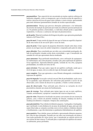 Vocabulário Básico de Recursos Naturais e Meio Ambiente




                         pneumatóforo Tipo especial de raiz encontrada em muitas espécies arbóreas de
                         ambientes alagados, como os manguezais, que se localiza acima da superfície e
                         realiza o processo de troca de gases entre a planta e o meio externo, apresentando
                         para tanto aberturas (penumatódios) dotadas de tecidos especializados.
                         pneumoconiose Doença que provoca alterações pulmonares e de linfonodos
                         decorrentes da inalação de partículas provindas do ambiente (poeiras/poluição do
                         ar). Os pulmões perdem a elasticidade, e o indivíduo afetado perde a capacidade
                         respiratória. A silicose e a antracose são tipos de pneumoconiose.
                         pó de pedra Material resultante da britagem de pedra e que apresenta granulação
                         inferior a 0,075mm.Filler.
                         poça de maré Corpo restrito de água do mar que se forma na superfície deprimi-
                         da de uma rocha ou de um recife após o recuo da maré.
                         poça de praia Corpo aquoso de pequenas dimensões situado entre duas cristas
                         praiais ou em lagos rasos de caráter temporário e originados pela ação de ondas.
                         poço abissínio Poço constituído por um tubo com extremidade pontiaguda, do-
                         tado de perfurações situadas acima desta extremidade, e que é introduzido em
                         camadas do solo que apresentam dureza moderada.
                         poço amazonas Poço perfurado manualmente, com a utilização de equipamen-
                         tos rudimentares, tais como picaretas, enxadas e pás, para exploração de aqüíferos
                         livres superficiais. Apresenta diâmetro grande, variando de 1m a 4m, e pequena
                         profundidade, em média em torno de 6m.
                         poço artesiano Poço que capta a água de um aqüífero confinado, sendo que o
                         nível da água, no poço, eleva-se além do topo da formação aqüífera.
                         poço completo Poço que apresenta a zona filtrante abrangendo a totalidade da
                         espessura do aqüífero.
                         poço de inspeção Escavação vertical com até 20m de profundidade, seção circu-
                         lar ou quadrada, cujas dimensões são suficientes para permitir o acesso de um
                         observador, com o intuito de descrever as paredes, o fundo e coletar amostras.
                         poço de observação Poço utilizado para observar as variações do nível
                         piezométrico durante um ensaio de bombeamento.
                         poço de recarga Poço utilizado para injetar água em um ou mais aqüíferos,
                         visando, normalmente, a propiciar o aumento das reservas disponíveis.
                         poço de visita Dispositivo localizado em pontos convenientes de um sistema de
                         galerias, com o intuito de permitir mudança de direção, mudança de declive,
                         mudança de diâmetro e inspeção e limpeza das canalizações.
                         poço piezométrico Poço tubular de diâmetro pequeno, 2 polegadas a 4 polegadas,
                         que é perfurado à curta distância de um poço de produção de água, para que nele
                         sejam observadas as variações ocorridas com os níveis estático e dinâmico durante
                         o bombeamento, e que irão determinar os parâmetros hidrodinâmicos do aqüífero.
                         poço ponteira Poço tubular, pouco profundo e apresentando diâmetro pequeno,
                         por volta de duas polegadas, formado por um tubo com terminação em ponta e
                         com seção perfurada em vários locais, que é introduzido no subsolo através de
                         um sistema de bate-estacas. É utilizado para a exploração de aqüíferos de nature-
                         za sedimentar, pouco profundos.
 