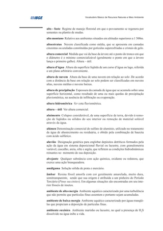 Vocabulário Básico de Recursos Naturais e Meio Ambiente




alto - fuste Regime de manejo florestal em que o povoamento se regenera por
sementes ou plantio de mudas.
alto montano Relativo aos ambientes situados em altitudes superiores a 1 500m.
altoestratus Nuvem classificada como média, que se apresenta em camadas
cinzentas ou azuladas constituídas por gotículas superesfriadas e cristais de gelo.
altura comercial Medida que vai da base da árvore até o ponto do tronco em que
o diâmetro é o mínimo comercializável (geralmente o ponto em que a árvore
lança o primeiro galho). Altura – útil.
altura d’água Altura da superfície líqüida de um curso d’água ou lago, referida
a um plano arbitrário conveniente.
altura de nuvem Altura da base de uma nuvem em relação ao solo .De acordo
com a distância da base em relação ao solo podem ser classificadas em nuvens
altas, nuvens médias e nuvens baixas.
altura de precipitação Espessura da camada de água que se acumula sobre uma
superfície horizontal, como resultado de uma ou mais quedas de precipitação
pluviométrica, na ausência de infiltração ou evaporação.
altura hidrométrica Ver cota fluviométrica.
altura – útil Ver altura comercial.
aluimento Colapso considerável, de uma superfície de terra, devido à remo-
ção de líqüidos ou sólidos do seu interior ou remoção de material solúvel
através da água.
alúmen Denominação comercial do sulfato de alumínio, utilizado no tratamento
da água de abastecimento ou residuária, e obtido pela combinação de bauxita
com ácido sulfúrico.
aluvião Designação genérica para englobar depósitos detríticos formados pela
ação da água em sistema deposicional fluvial ou lacustre, com granulometria
variável, cascalho, areia, silte e argila, que refletem as condições hidrodinâmicas
reinantes no momento de sua deposição.
alvejante Qualquer substância com ação química, oxidante ou redutora, que
exerce uma ação branqueadora.
amálgama Solução sólida de prata e mercúrio.
âmbar Resina fóssil amorfa com cor geralmente amarelada, muito dura,
semitransparente, sendo que sua origem é atribuída a um pinheiro do Período
Terciário (Pinus succinites). Em algumas situações são encontradas em seu inte-
rior fósseis de insetos.
ambiente de alta energia Ambiente aquático caracterizado por uma turbulência
que não permite que partículas finas assentem e portanto sejam acumuladas.
ambiente de baixa energia Ambiente aquático caracterizado por águas tranqüi-
las que propiciam a deposição de partículas finas.
ambiente euxínico Ambiente marinho ou lacustre, no qual a presença de H2S
dissolvido na água inibe a vida.
 