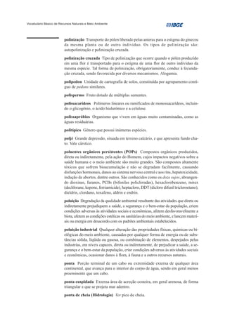 Vocabulário Básico de Recursos Naturais e Meio Ambiente




                         polinização Transporte do pólen liberado pelas anteras para o estigma do gineceu
                         da mesma planta ou de outro indivíduo. Os tipos de polinização são:
                         autopolinização e polinização cruzada.
                         polinização cruzada Tipo de polinização que ocorre quando o pólen produzido
                         em uma flor é transportado para o estigma de uma flor de outro indivíduo da
                         mesma espécie. Tal forma de polinização, obrigatoriamente, conduz à fecunda-
                         ção cruzada, sendo favorecida por diversos mecanismos. Alogamia.
                         polipedon Unidade de cartografia de solos, constituída por agrupamento contí-
                         guo de pedons similares.
                         polispermo Fruto dotado de múltiplas sementes.
                         polissacarídeos Polímeros lineares ou ramificados de monossacarídeos, incluin-
                         do o glicogênio, o ácido hialurônico e a celulose.
                         polissapróbios Organismo que vivem em águas muito contaminadas, como as
                         águas residuárias.
                         politípico Gênero que possui inúmeras espécies.
                         poljé Grande depressão, situada em terreno calcário, e que apresenta fundo cha-
                         to. Vale cárstico.

                         poluentes orgânicos persistentes (POPs) Compostos orgânicos produzidos,
                         direta ou indiretamente, pela ação do Homem, cujos impactos negativos sobre a
                         saúde humana e o meio ambiente são muito grandes. São compostos altamente
                         tóxicos que sofrem bioacumulação e não se degradam facilmente, causando
                         disfunções hormonais, danos ao sistema nervoso central e aos rins, hepatoxicidade,
                         indução de abortos, dentre outros. São conhecidos como os doze sujos, abrangen-
                         do dioxinas, furanos, PCBs (bifenilas policloradas), hexaclorobenzeno, mirex
                         (dechlorane, kepone, ferriamicide), heptacloro, DDT (dicloro difenil tricloroetano),
                         dieldrin, clordano, toxafeno, aldrin e endrin.
                         poluição Degradação da qualidade ambiental resultante das atividades que direta ou
                         indiretamente prejudiquem a saúde, a segurança e o bem-estar da população, criem
                         condições adversas às atividades sociais e econômicas, afetem desfavoravelmente a
                         biota, afetem as condições estéticas ou sanitárias do meio ambiente, e lancem materi-
                         ais ou energia em desacordo com os padrões ambientais estabelecidos.
                         poluição industrial Qualquer alteração das propriedades físicas, químicas ou bi-
                         ológicas do meio ambiente, causadas por qualquer forma de energia ou de subs-
                         tâncias sólida, líqüida ou gasosa, ou combinação de elementos, despejados pelas
                         industrias, em níveis capazes, direta ou indiretamente, de prejudicar a saúde, a se-
                         gurança e o bem-estar da população, criar condições adversas às atividades sociais
                         e econômicas, ocasionar danos à flora, à fauna e a outros recursos naturais.
                         ponta Porção terminal de um cabo ou extremidade externa de qualquer área
                         continental, que avança para o interior do corpo de água, sendo em geral menos
                         proeminente que um cabo.
                         ponta cuspidada Extensa área de acreção costeira, em geral arenosa, de forma
                         triangular e que se projeta mar adentro.
                         ponta de cheia (Hidrologia) Ver pico de cheia.
 