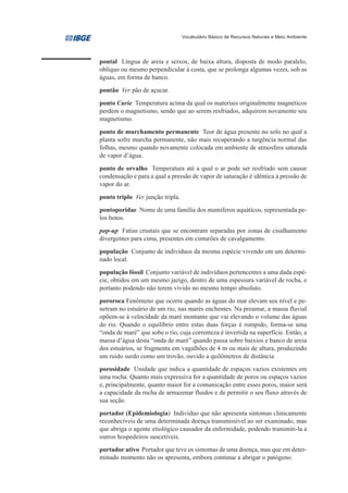 Vocabulário Básico de Recursos Naturais e Meio Ambiente




pontal Língua de areia e seixos, de baixa altura, disposta de modo paralelo,
oblíquo ou mesmo perpendicular à costa, que se prolonga algumas vezes, sob as
águas, em forma de banco.
pontão Ver pão de açucar.
ponto Curie Temperatura acima da qual os materiais originalmente magnéticos
perdem o magnetismo, sendo que ao serem resfriados, adquirem novamente seu
magnetismo.

ponto de murchamento permanente Teor de água presente no solo no qual a
planta sofre murcha permanente, não mais recuperando a turgência normal das
folhas, mesmo quando novamente colocada em ambiente de atmosfera saturada
de vapor d’água.

ponto de orvalho Temperatura até a qual o ar pode ser resfriado sem causar
condensação e para a qual a pressão de vapor de saturação é idêntica à pressão de
vapor do ar.
ponto triplo Ver junção tripla.
pontoporidae Nome de uma família dos mamíferos aquáticos, representada pe-
los botos.
pop-up Fatias crustais que se encontram separadas por zonas de cisalhamento
divergentes para cima, presentes em cinturões de cavalgamento.
população Conjunto de indivíduos da mesma espécie vivendo em um determi-
nado local.

população fóssil Conjunto variável de indivíduos pertencentes a uma dada espé-
cie, obtidos em um mesmo jazigo, dentro de uma espessura variável de rocha, e
portanto podendo não terem vivido no mesmo tempo absoluto.
pororoca Fenômeno que ocorre quando as águas do mar elevam seu nível e pe-
netram no estuário de um rio, nas marés enchentes. Na preamar, a massa fluvial
opõem-se à velocidade da maré montante que vai elevando o volume das águas
do rio. Quando o equilíbrio entre estas duas forças é rompido, forma-se uma
“onda de maré” que sobe o rio, cuja correnteza é invertida na superfície. Então, a
massa d’água desta “onda de maré” quando passa sobre baixios e banco de areia
dos estuários, se fragmenta em vagalhões de 4 m ou mais de altura, produzindo
um ruído surdo como um trovão, ouvido a quilômetros de distância
porosidade Unidade que indica a quantidade de espaços vazios existentes em
uma rocha. Quanto mais expressiva for a quantidade de poros ou espaços vazios
e, principalmente, quanto maior for a comunicação entre esses poros, maior será
a capacidade da rocha de armazenar fluidos e de permitir o seu fluxo através de
sua seção.
portador (Epidemiologia) Indivíduo que não apresenta sintomas clinicamente
reconhecíveis de uma determinada doença transmissível ao ser examinado, mas
que abriga o agente etiológico causador da enfermidade, podendo transmiti-la a
outros hospedeiros suscetíveis.
portador ativo Portador que teve os sintomas de uma doença, mas que em deter-
minado momento não os apresenta, embora continue a abrigar o patógeno.
 