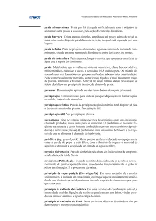 Vocabulário Básico de Recursos Naturais e Meio Ambiente




praia alimentadora Praia que foi alargada artificialmente com o objetivo de
alimentar outra praias a sota-mar, pela ação de correntes litorâneas.
praia barreira Crista arenosa simples, empilhada até pouco acima do nível da
maré alta, sendo disposta paralelamente à costa, da qual está separada por uma
laguna.
praia de bolso Praia de pequenas dimensões, algumas centenas de metros de com-
primento, situada em uma reentrância litorânea ou entre dois cabos ou pontas.
praia de costa afora Praia arenosa, longa e estreita, que apresenta uma faixa de
água que a separa do continente.
prata Metal nobre que cristaliza no sistema isométrico, classe hexaoctaédrica,
brilho metálico, maleável e dúctil, e densidade 10,5 quando pura. Os cristais são
normalmente mal formados e em grupos ramificados, arborescentes ou reticulados.
Pode conter usualmente mercúrio, cobre e ouro ligados, e mais raramente traços
de platina, antimônio e bismuto. Solúvel em ácido nítrico, dando pela adição de
ácido clorídrico um precipitado branco, de cloreto de prata.
preamar Denominação aplicada ao nível mais baixo alcançado pela maré.
precipitação Termo utilizado para indicar qualquer deposição em forma líqüida
ou sólida, derivada da atmosfera.
precipitação efetiva Porção da precipitação pluviométrica total disponível para
o desenvolvimento das plantas. Precipitação útil.
precipitação útil Ver precipitação efetiva.
predatismo Tipo de relação interespecífica desarmônica onde um organismo,
chamado predador, mata outro para se alimentar. O predatismo é bastante fre-
qüente na natureza e casos bastante conhecidos ocorrem entre carnívoros (preda-
dores) e herbívoros (presas). O predatismo entre um animal herbívoro e os vege-
tais de que se alimenta é chamado de herbivoria.
pré-filtro (ing. gravel pack) Meio poroso artificial colocado no espaço anelar
entre a parede do poço e a do filtro, com o objetivo de segurar o material do
aqüífero e diminuir a velocidade de entrada da água no filtro.
pressão hidrostática Pressão conferida pela altura do fluido acima de um ponto,
sendo dada pela lei de Stevin.
primexina (Palinologia) Camada constituída inicialmente de celulose e poste-
riormente de proto-esporopolenina, envolvendo temporariamente o grão de
pólen em formação. É a precursora da exina.
princípio da superposição (Estratigrafia) Em uma sucessão de camadas
sedimentares, a camada de cima é mais jovem que aquela imediatamente abaixo,
desde que não tenha ocorrido nenhuma inversão na posição das mesmas por qual-
quer processo.
princípio da valência eletrostática Em uma estrutura de coordenação estável, a
intensidade total das ligações de valência que alcançam um ânion, vindas de to-
dos os cátions vizinhos, é igual à carga do ânion
princípio de exclusão de Pauli Duas partículas idênticas fermiônicas não po-
dem ocupar o mesmo estado quântico.
 
